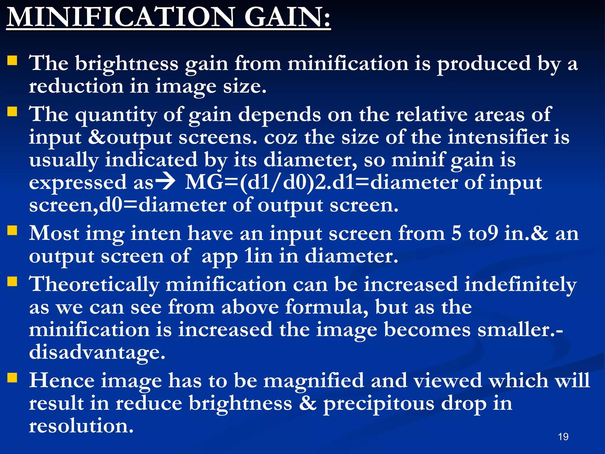 MINIFICATION GAIN:
   The brightness gain from minification is produced by a
    reduction in image size.
   The quantity of gain depends on the relative areas of
    input &output screens. coz the size of the intensifier is
    usually indicated by its diameter, so minif gain is
    expressed as MG=(d1/d0)2.d1=diameter of input
    screen,d0=diameter of output screen.
   Most img inten have an input screen from 5 to9 in.& an
    output screen of app 1in in diameter.
   Theoretically minification can be increased indefinitely
    as we can see from above formula, but as the
    minification is increased the image becomes smaller.-
    disadvantage.
   Hence image has to be magnified and viewed which will
    result in reduce brightness & precipitous drop in
    resolution.                                             19
 