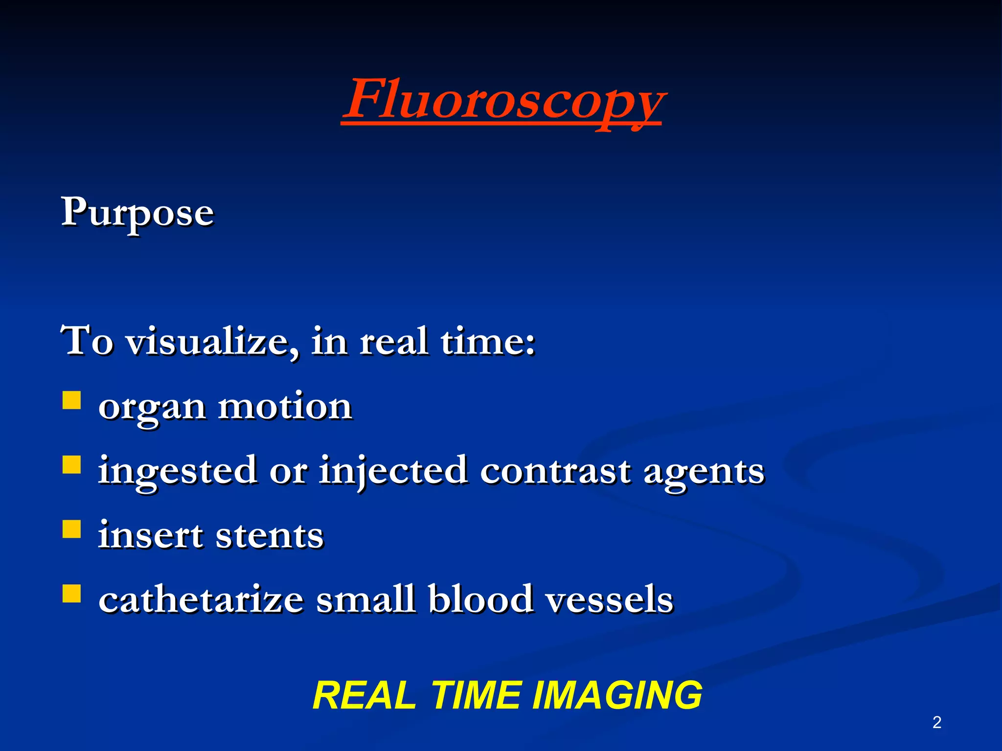 Fluoroscopy
Purpose

To visualize, in real time:
 organ motion

 ingested or injected contrast agents

 insert stents

 cathetarize small blood vessels


             REAL TIME IMAGING           2
 