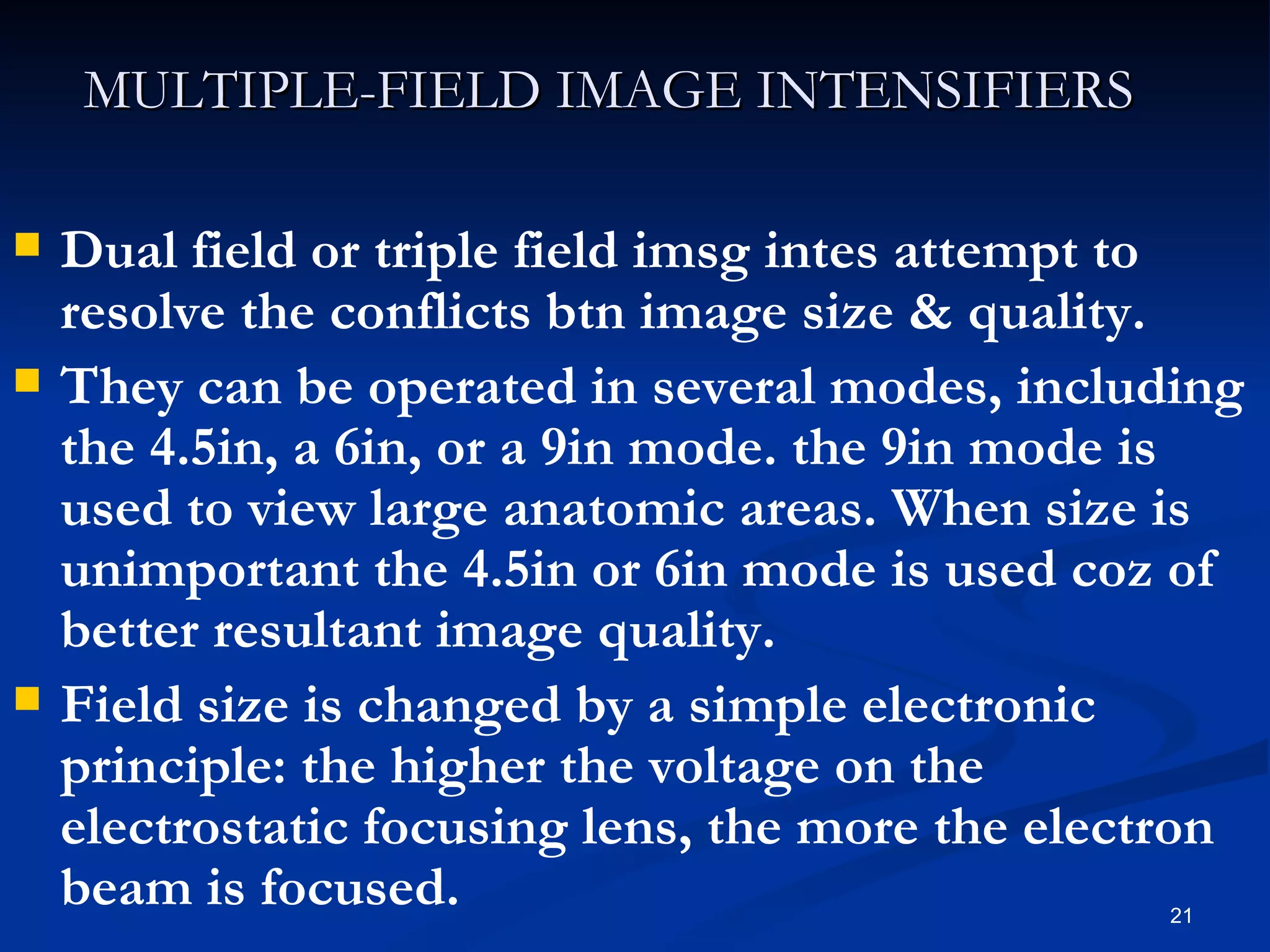 MULTIPLE-FIELD IMAGE INTENSIFIERS

   Dual field or triple field imsg intes attempt to
    resolve the conflicts btn image size & quality.
   They can be operated in several modes, including
    the 4.5in, a 6in, or a 9in mode. the 9in mode is
    used to view large anatomic areas. When size is
    unimportant the 4.5in or 6in mode is used coz of
    better resultant image quality.
   Field size is changed by a simple electronic
    principle: the higher the voltage on the
    electrostatic focusing lens, the more the electron
    beam is focused.                              21
 