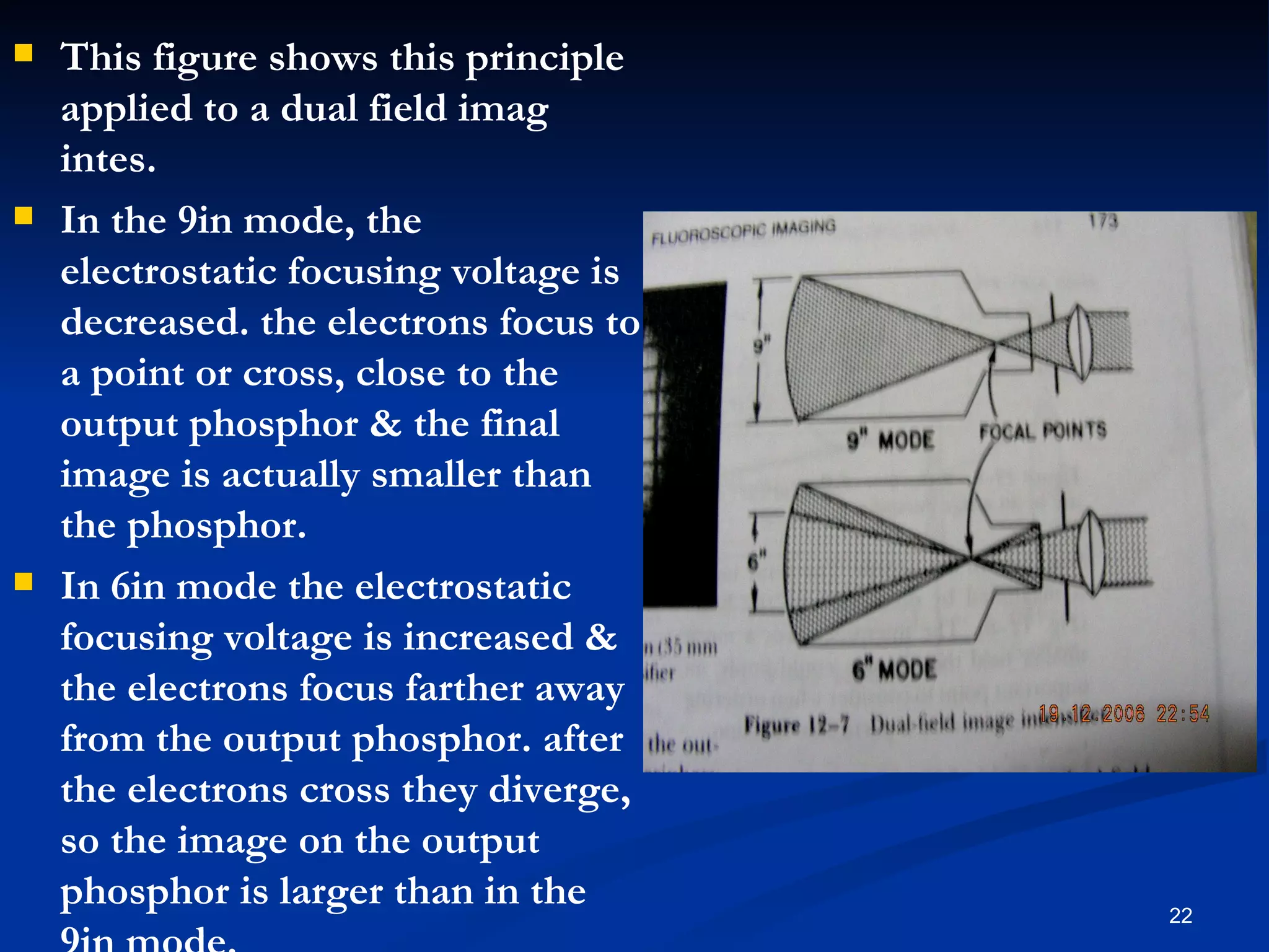   This figure shows this principle
    applied to a dual field imag
    intes.
   In the 9in mode, the
    electrostatic focusing voltage is
    decreased. the electrons focus to
    a point or cross, close to the
    output phosphor & the final
    image is actually smaller than
    the phosphor.
   In 6in mode the electrostatic
    focusing voltage is increased &
    the electrons focus farther away
    from the output phosphor. after
    the electrons cross they diverge,
    so the image on the output
    phosphor is larger than in the      22
 