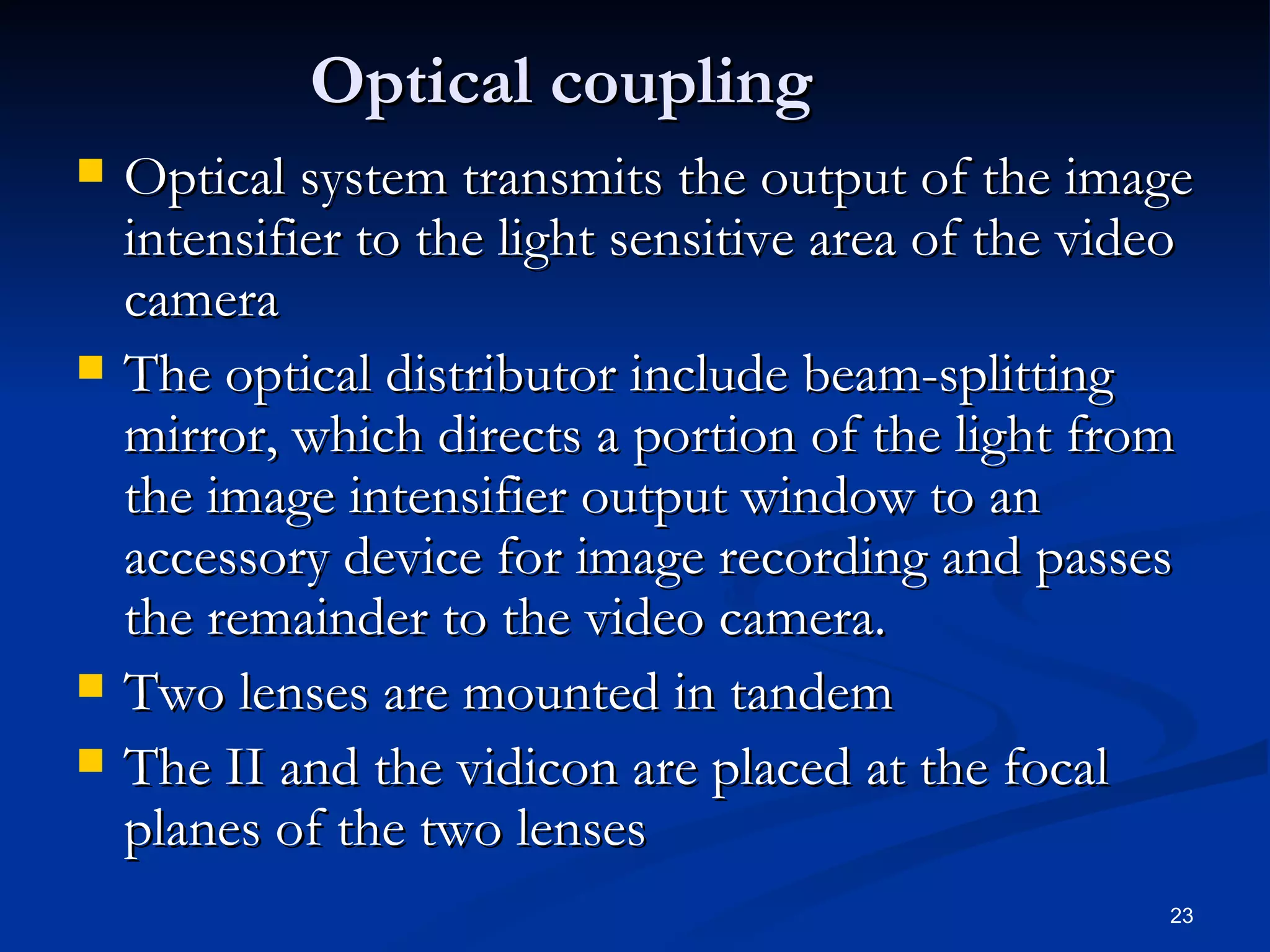 Optical coupling
   Optical system transmits the output of the image
    intensifier to the light sensitive area of the video
    camera
   The optical distributor include beam-splitting
    mirror, which directs a portion of the light from
    the image intensifier output window to an
    accessory device for image recording and passes
    the remainder to the video camera.
   Two lenses are mounted in tandem
   The II and the vidicon are placed at the focal
    planes of the two lenses
                                                      23
 