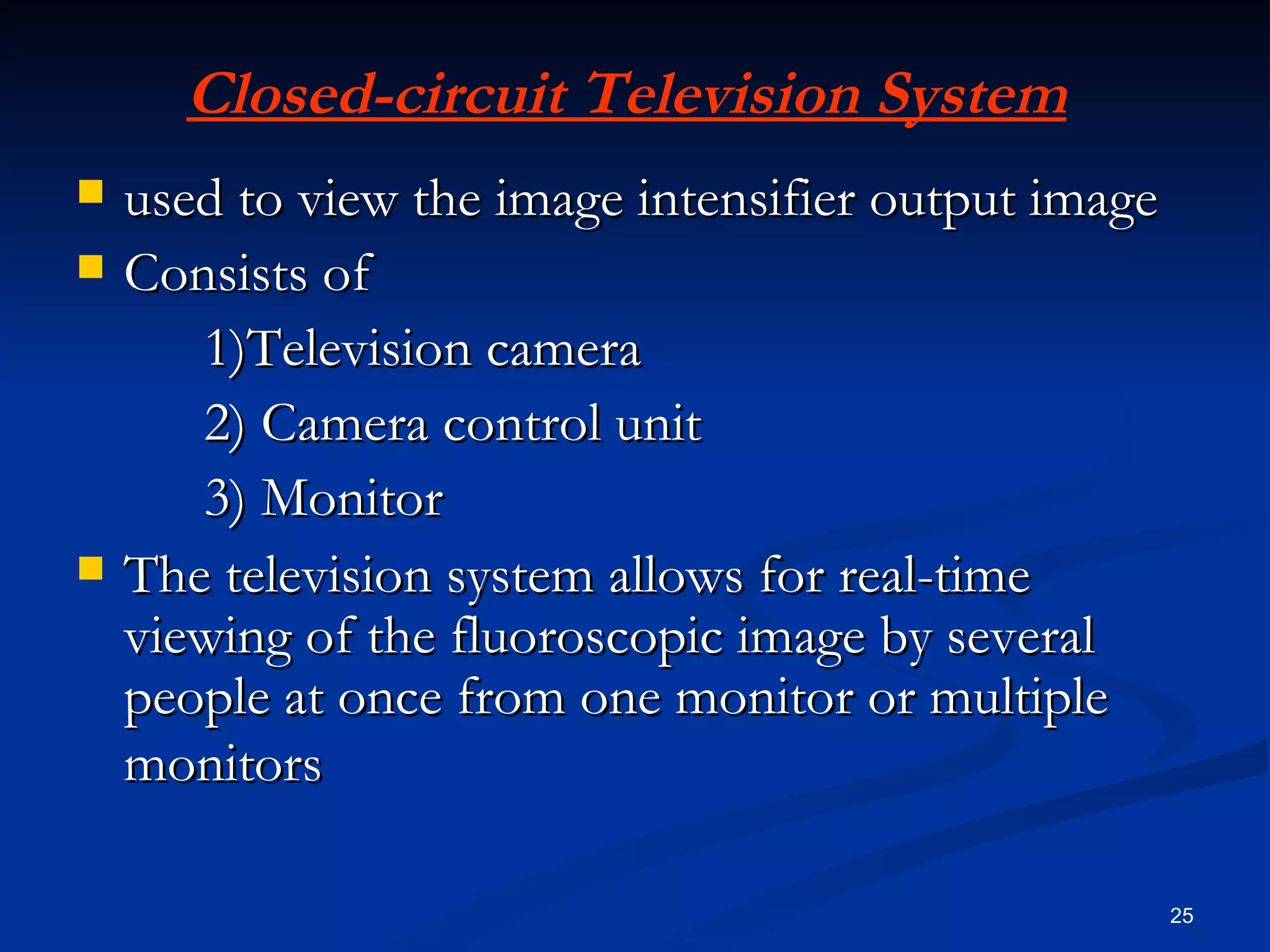 Closed-circuit Television System
   used to view the image intensifier output image
   Consists of
       1)Television camera
       2) Camera control unit
       3) Monitor
   The television system allows for real-time
    viewing of the fluoroscopic image by several
    people at once from one monitor or multiple
    monitors

                                                      25
 