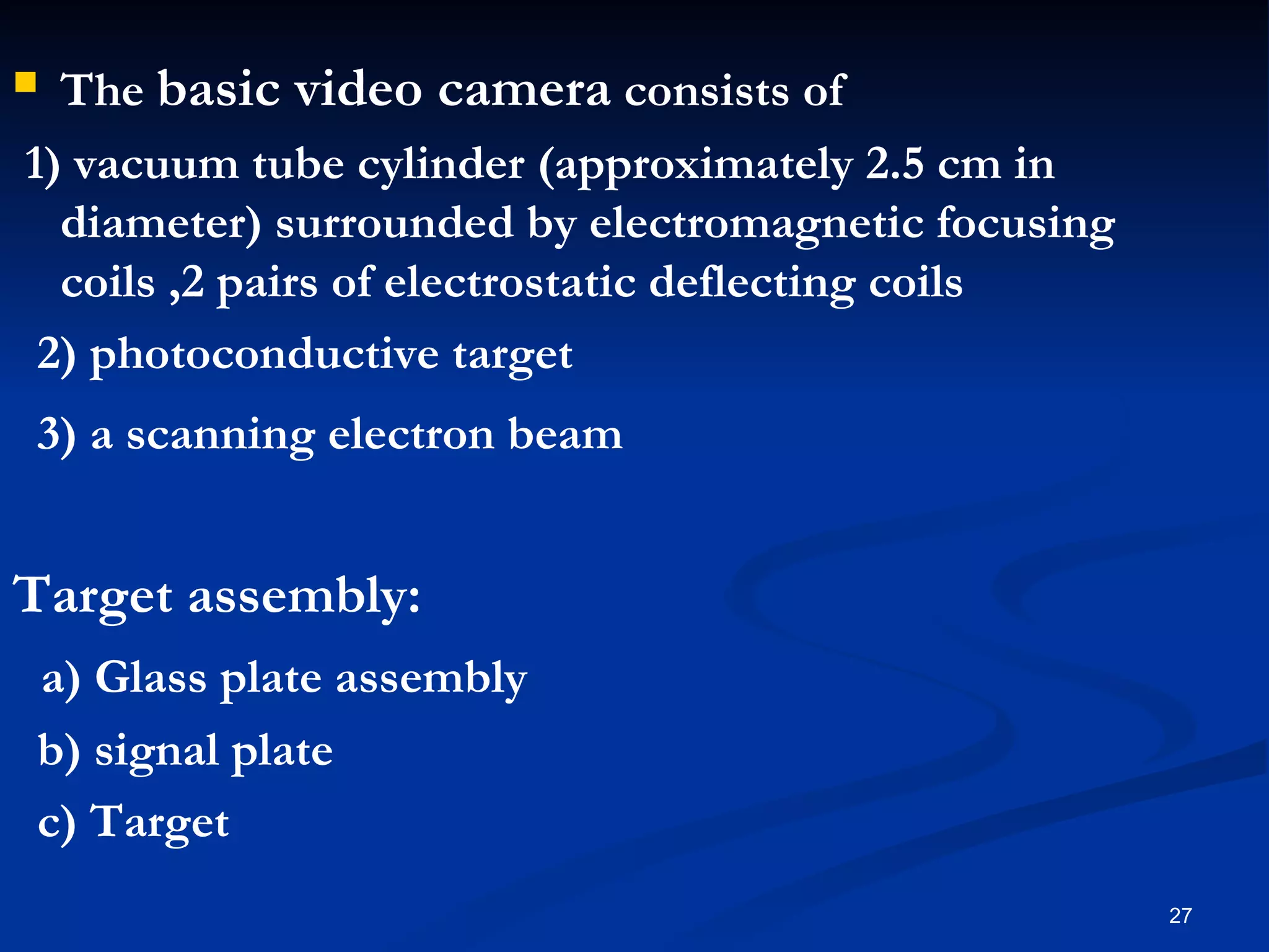  The basic video camera consists of
1) vacuum tube cylinder (approximately 2.5 cm in
  diameter) surrounded by electromagnetic focusing
  coils ,2 pairs of electrostatic deflecting coils
 2) photoconductive target
3) a scanning electron beam


Target assembly:
a) Glass plate assembly
b) signal plate
c) Target
                                                     27
 