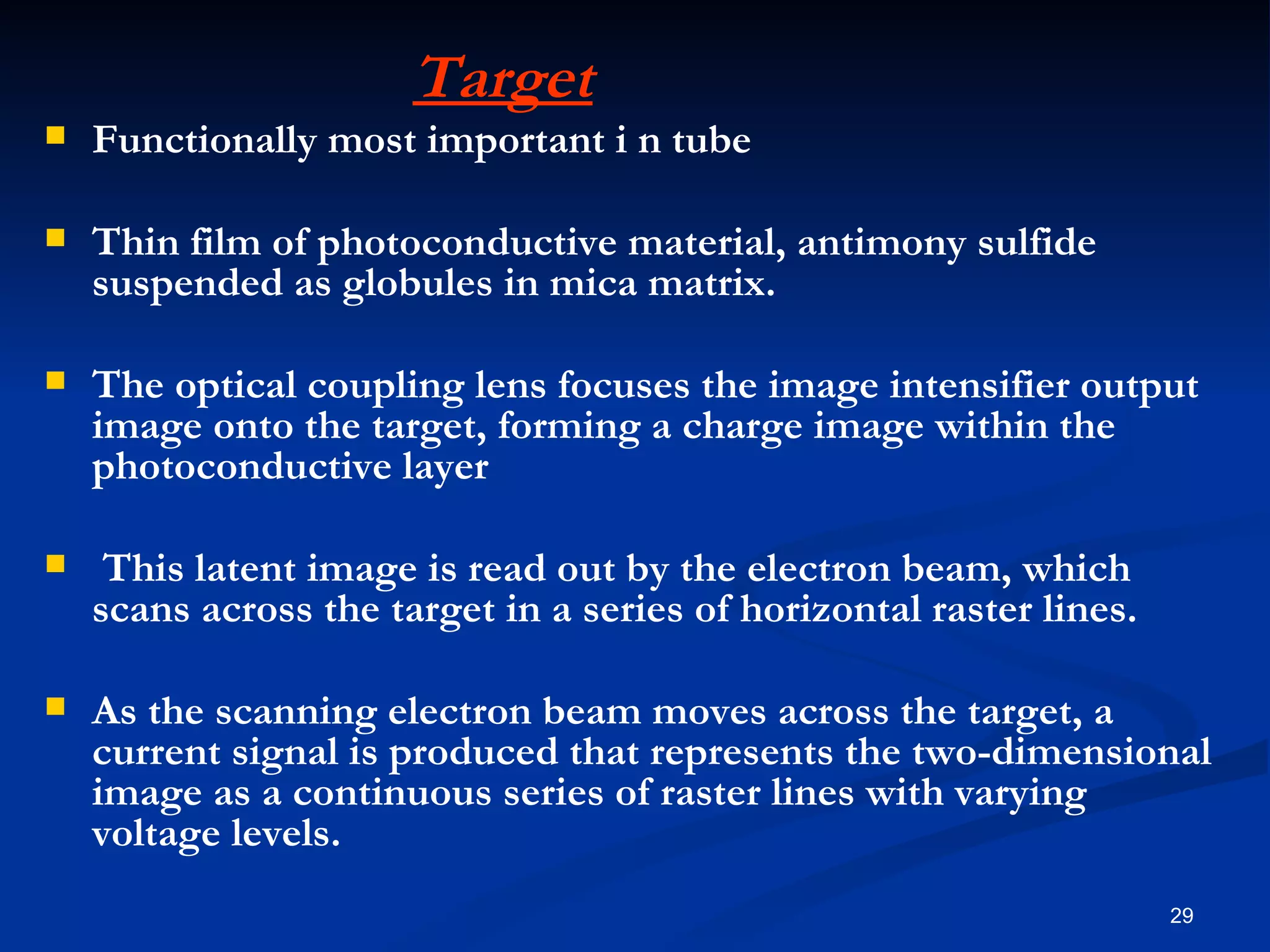 Target
   Functionally most important i n tube

   Thin film of photoconductive material, antimony sulfide
    suspended as globules in mica matrix.

   The optical coupling lens focuses the image intensifier output
    image onto the target, forming a charge image within the
    photoconductive layer

    This latent image is read out by the electron beam, which
    scans across the target in a series of horizontal raster lines.

   As the scanning electron beam moves across the target, a
    current signal is produced that represents the two-dimensional
    image as a continuous series of raster lines with varying
    voltage levels.
                                                                      29
 