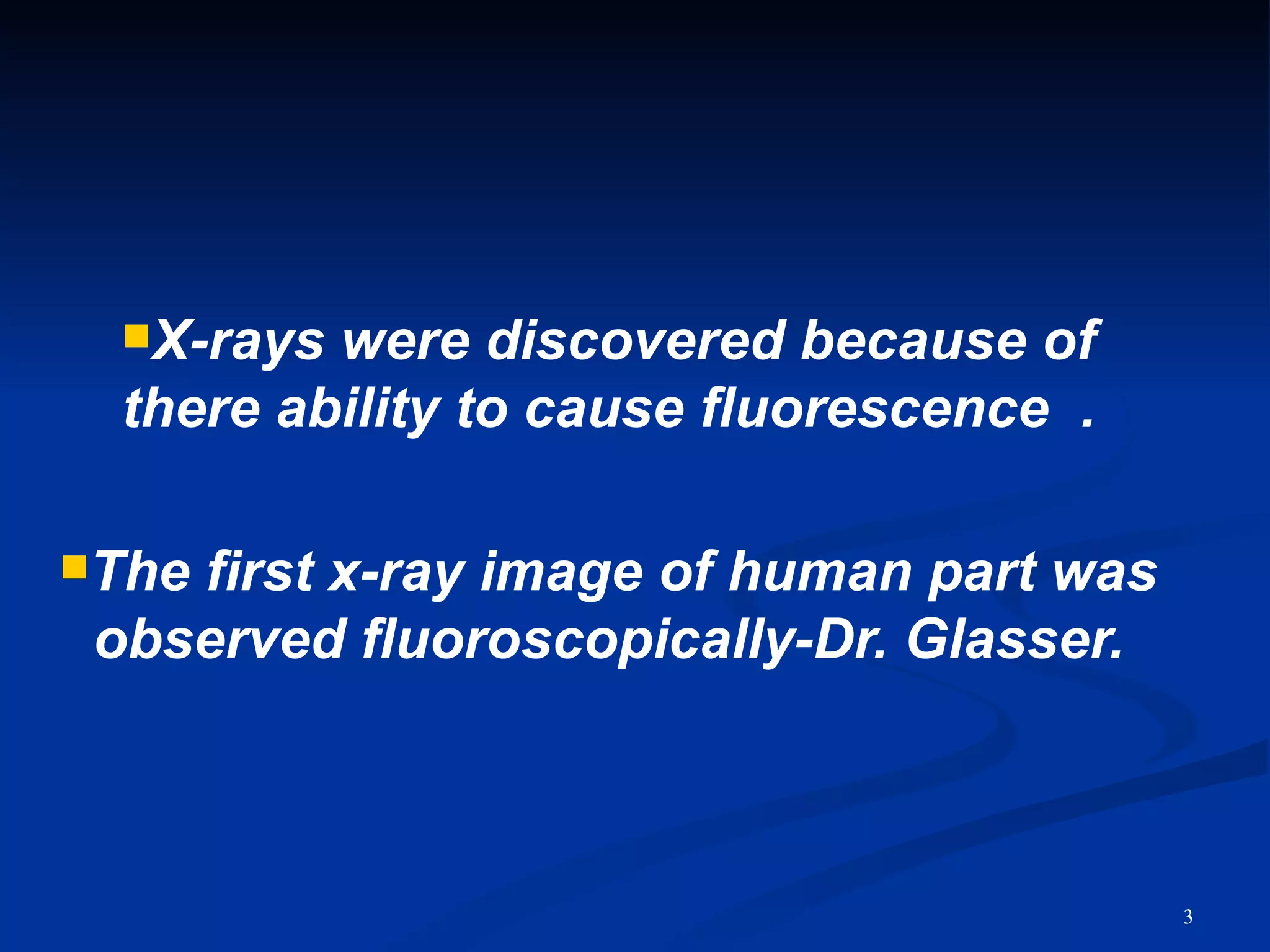X-rays were discovered because of
  there ability to cause fluorescence .

Thefirst x-ray image of human part was
 observed fluoroscopically-Dr. Glasser.



                                          3
 