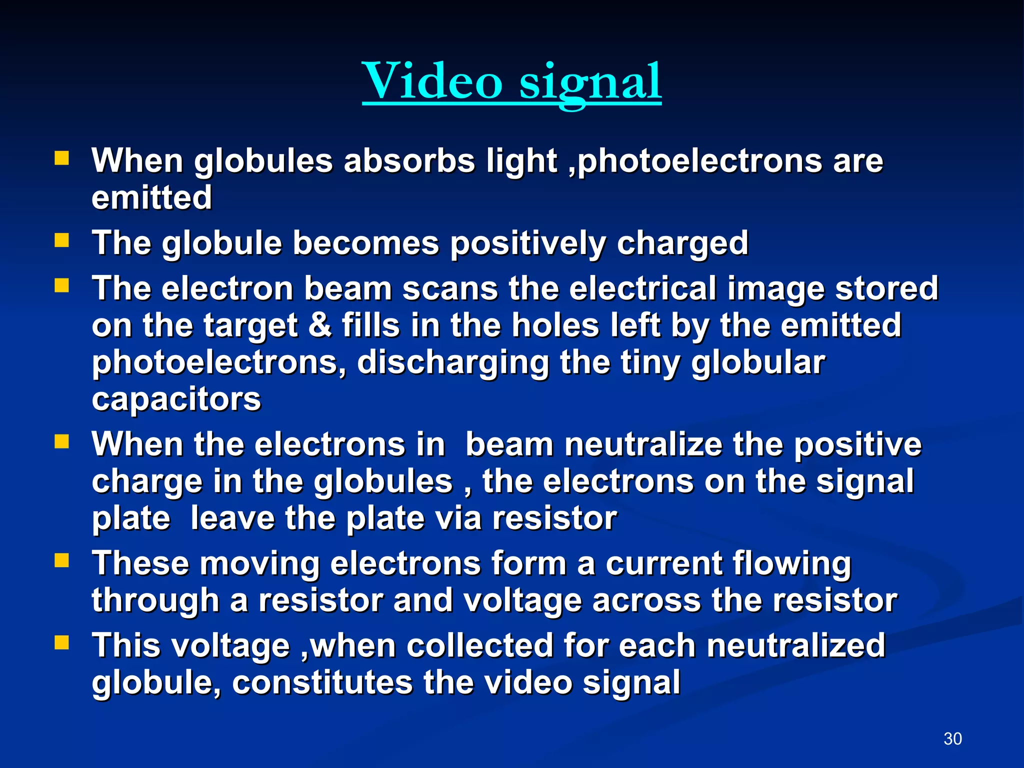 Video signal
   When globules absorbs light ,photoelectrons are
    emitted
   The globule becomes positively charged
   The electron beam scans the electrical image stored
    on the target & fills in the holes left by the emitted
    photoelectrons, discharging the tiny globular
    capacitors
   When the electrons in beam neutralize the positive
    charge in the globules , the electrons on the signal
    plate leave the plate via resistor
   These moving electrons form a current flowing
    through a resistor and voltage across the resistor
   This voltage ,when collected for each neutralized
    globule, constitutes the video signal
                                                             30
 