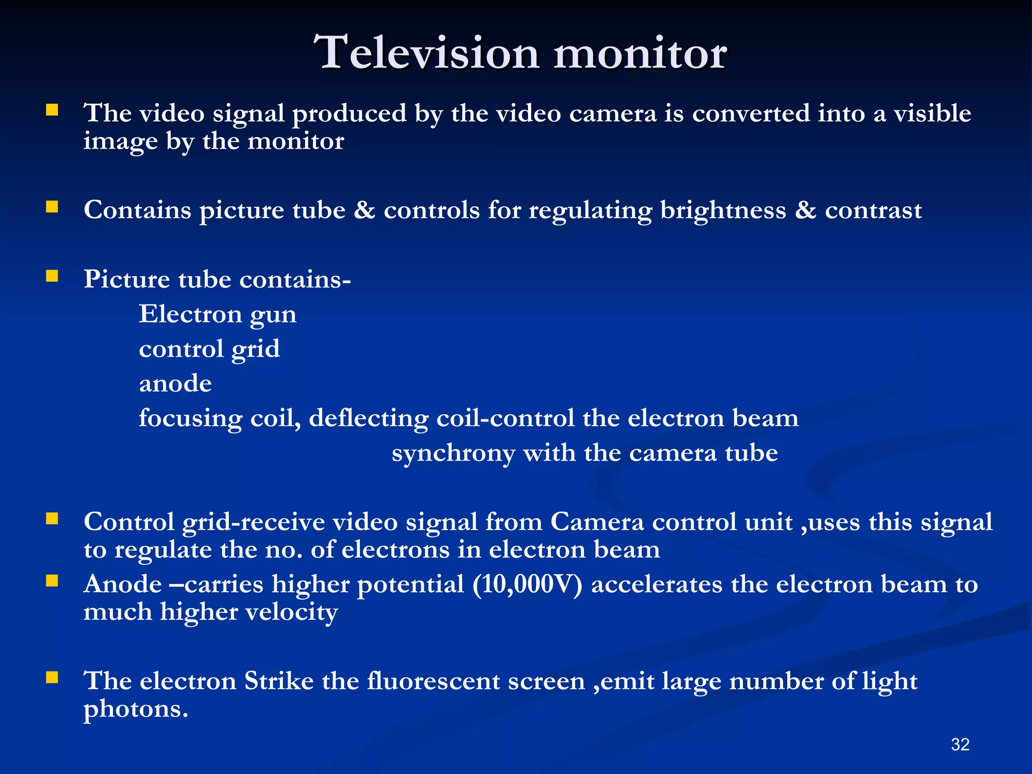 Television monitor
   The video signal produced by the video camera is converted into a visible
    image by the monitor

   Contains picture tube & controls for regulating brightness & contrast

   Picture tube contains-
        Electron gun
        control grid
        anode
        focusing coil, deflecting coil-control the electron beam
                              synchrony with the camera tube

   Control grid-receive video signal from Camera control unit ,uses this signal
    to regulate the no. of electrons in electron beam
   Anode –carries higher potential (10,000V) accelerates the electron beam to
    much higher velocity

   The electron Strike the fluorescent screen ,emit large number of light
    photons.
                                                                             32
 