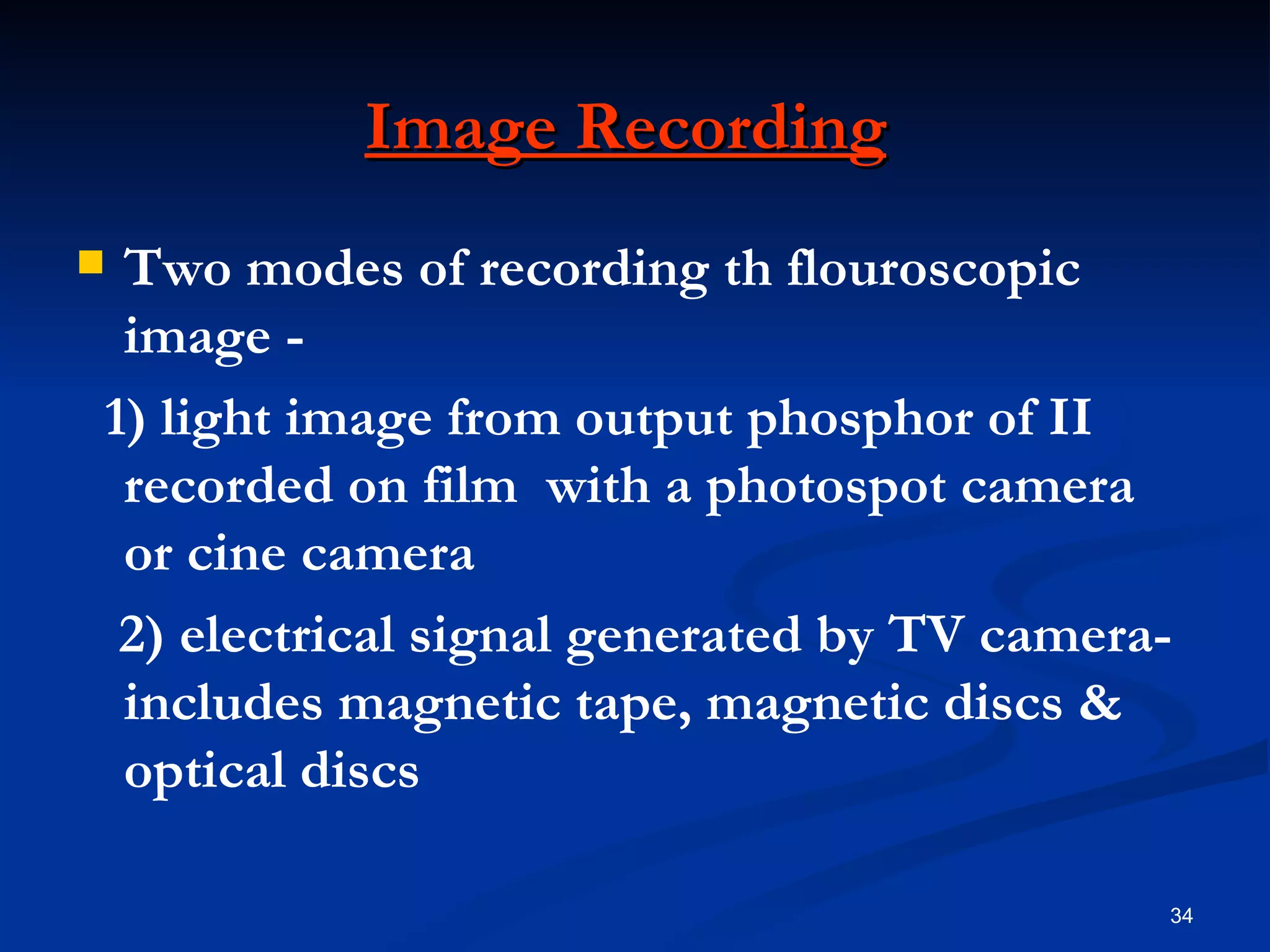 Image Recording
Two modes of recording th flouroscopic
 image -
1) light image from output phosphor of II
 recorded on film with a photospot camera
 or cine camera
 2) electrical signal generated by TV camera-
 includes magnetic tape, magnetic discs &
 optical discs

                                            34
 