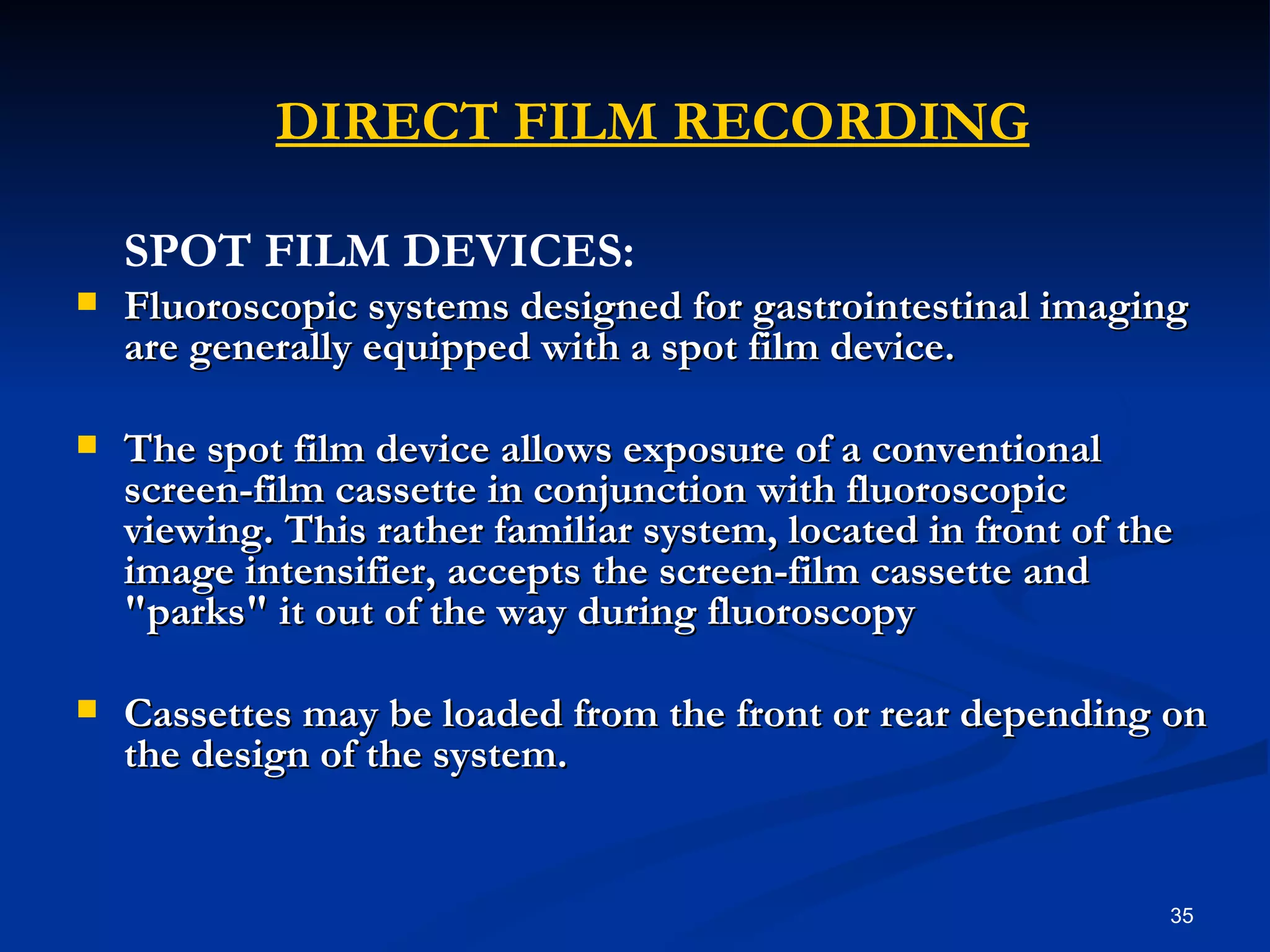   DIRECT FILM RECORDING
    SPOT FILM DEVICES:
   Fluoroscopic systems designed for gastrointestinal imaging
    are generally equipped with a spot film device.

   The spot film device allows exposure of a conventional
    screen-film cassette in conjunction with fluoroscopic
    viewing. This rather familiar system, located in front of the
    image intensifier, accepts the screen-film cassette and
    "parks" it out of the way during fluoroscopy

   Cassettes may be loaded from the front or rear depending on
    the design of the system.


                                                                35
 