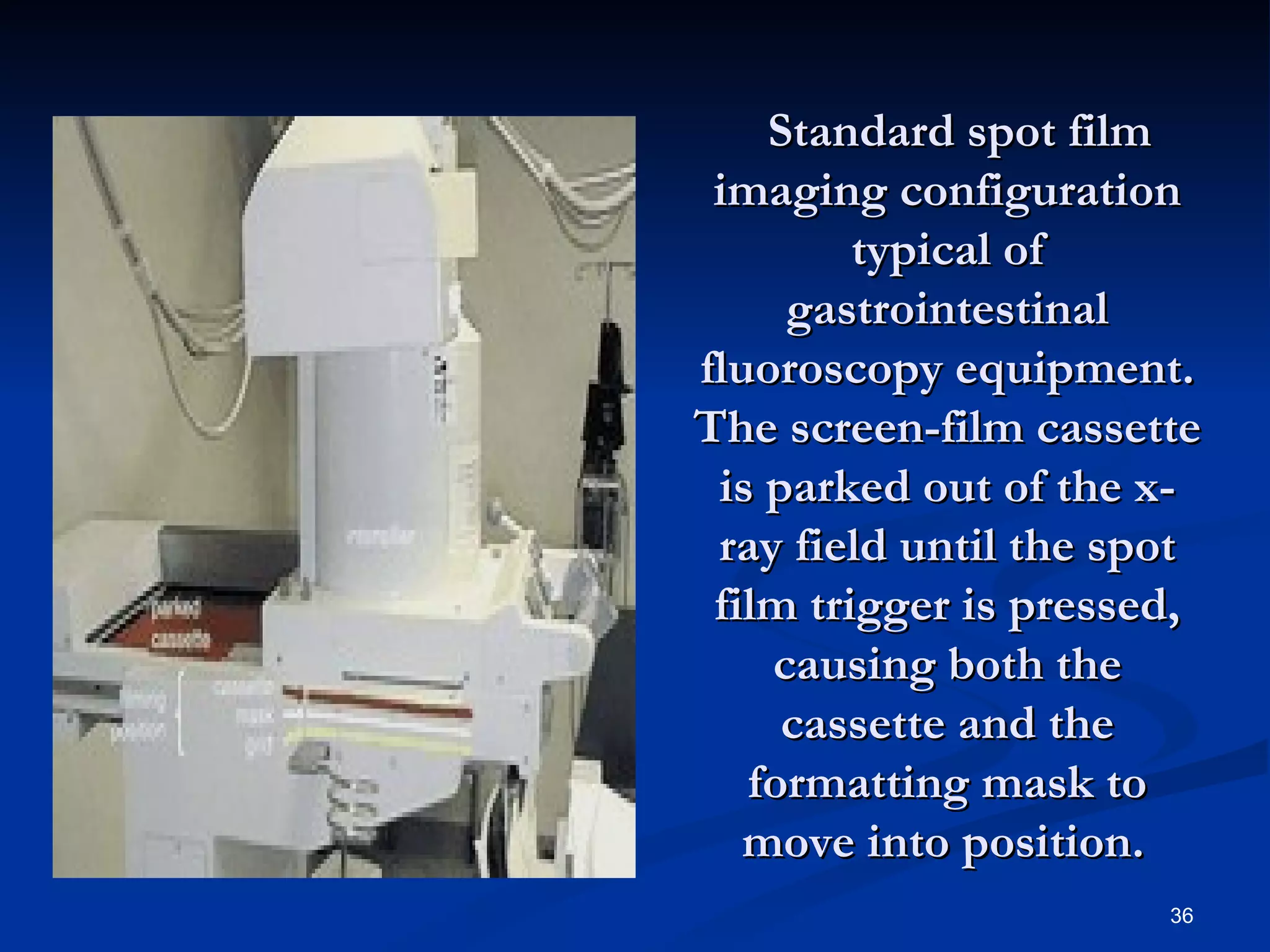   Standard spot film
 imaging configuration
         typical of
      gastrointestinal
fluoroscopy equipment.
The screen-film cassette
 is parked out of the x-
 ray field until the spot
 film trigger is pressed,
     causing both the
      cassette and the
   formatting mask to
   move into position.
                       36
 