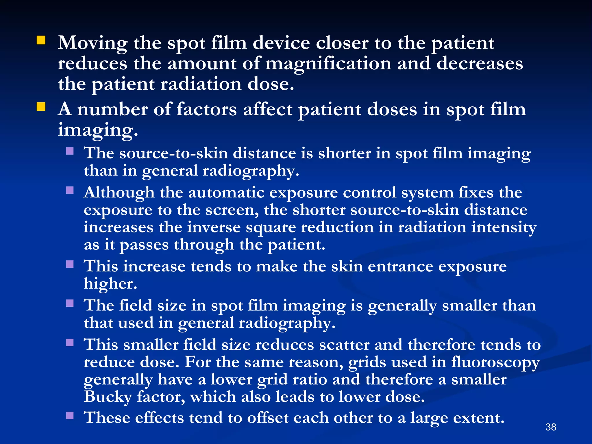    Moving the spot film device closer to the patient
    reduces the amount of magnification and decreases
    the patient radiation dose.
   A number of factors affect patient doses in spot film
    imaging.
       The source-to-skin distance is shorter in spot film imaging
        than in general radiography.
       Although the automatic exposure control system fixes the
        exposure to the screen, the shorter source-to-skin distance
        increases the inverse square reduction in radiation intensity
        as it passes through the patient.
       This increase tends to make the skin entrance exposure
        higher.
       The field size in spot film imaging is generally smaller than
        that used in general radiography.
       This smaller field size reduces scatter and therefore tends to
        reduce dose. For the same reason, grids used in fluoroscopy
        generally have a lower grid ratio and therefore a smaller
        Bucky factor, which also leads to lower dose.
       These effects tend to offset each other to a large extent.     38
 