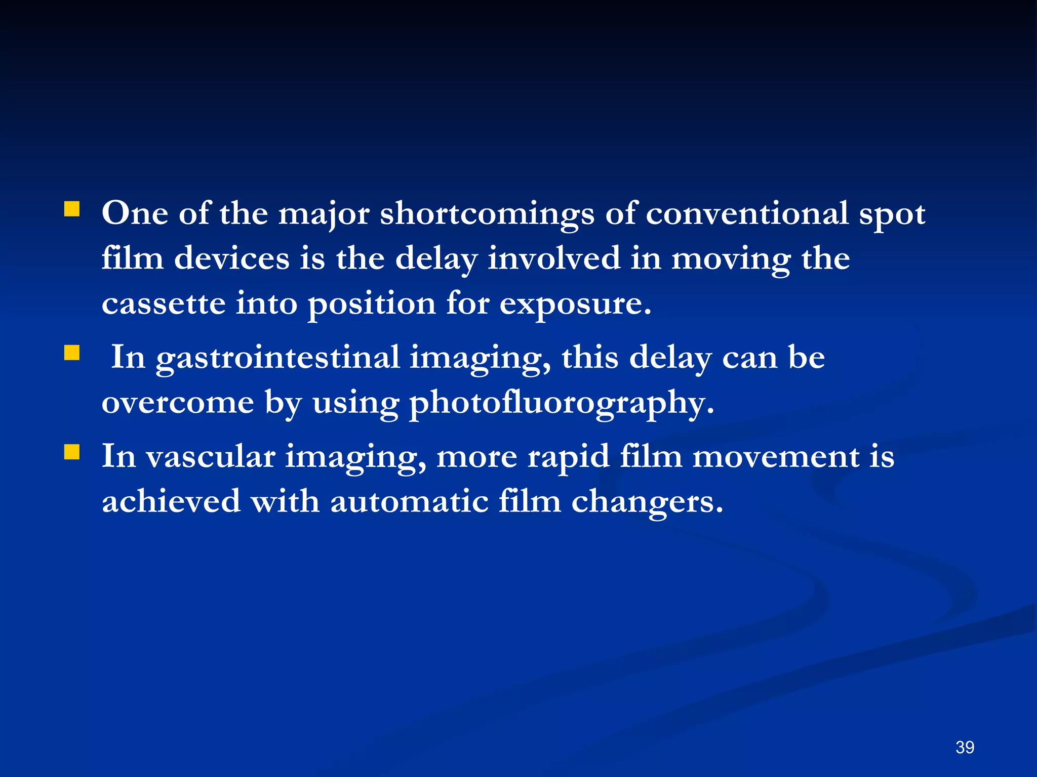    One of the major shortcomings of conventional spot
    film devices is the delay involved in moving the
    cassette into position for exposure.
    In gastrointestinal imaging, this delay can be
    overcome by using photofluorography.
   In vascular imaging, more rapid film movement is
    achieved with automatic film changers.




                                                         39
 