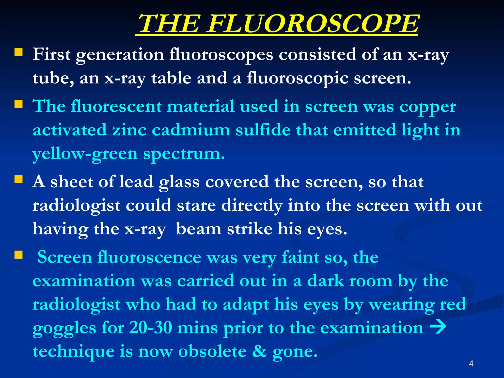THE FLUOROSCOPE
   First generation fluoroscopes consisted of an x-ray
    tube, an x-ray table and a fluoroscopic screen.
   The fluorescent material used in screen was copper
    activated zinc cadmium sulfide that emitted light in
    yellow-green spectrum.
   A sheet of lead glass covered the screen, so that
    radiologist could stare directly into the screen with out
    having the x-ray beam strike his eyes.
    Screen fluoroscence was very faint so, the
    examination was carried out in a dark room by the
    radiologist who had to adapt his eyes by wearing red
    goggles for 20-30 mins prior to the examination 
    technique is now obsolete & gone.                      4
 