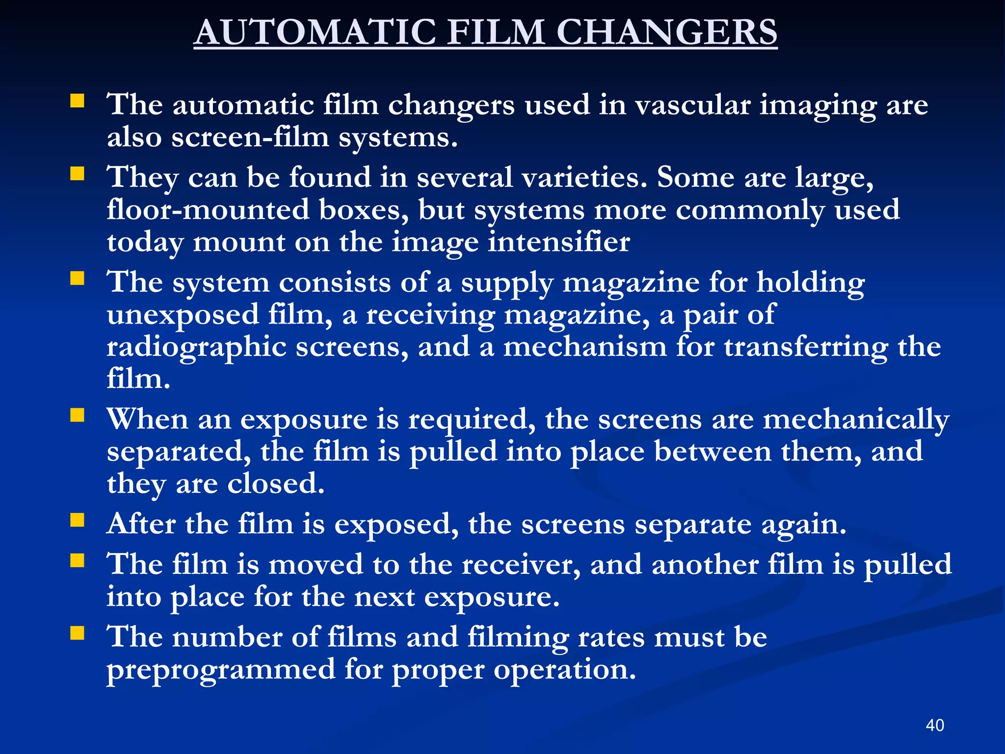 AUTOMATIC FILM CHANGERS
   The automatic film changers used in vascular imaging are
    also screen-film systems.
   They can be found in several varieties. Some are large,
    floor-mounted boxes, but systems more commonly used
    today mount on the image intensifier
   The system consists of a supply magazine for holding
    unexposed film, a receiving magazine, a pair of
    radiographic screens, and a mechanism for transferring the
    film.
   When an exposure is required, the screens are mechanically
    separated, the film is pulled into place between them, and
    they are closed.
   After the film is exposed, the screens separate again.
   The film is moved to the receiver, and another film is pulled
    into place for the next exposure.
   The number of films and filming rates must be
    preprogrammed for proper operation.
                                                               40
 