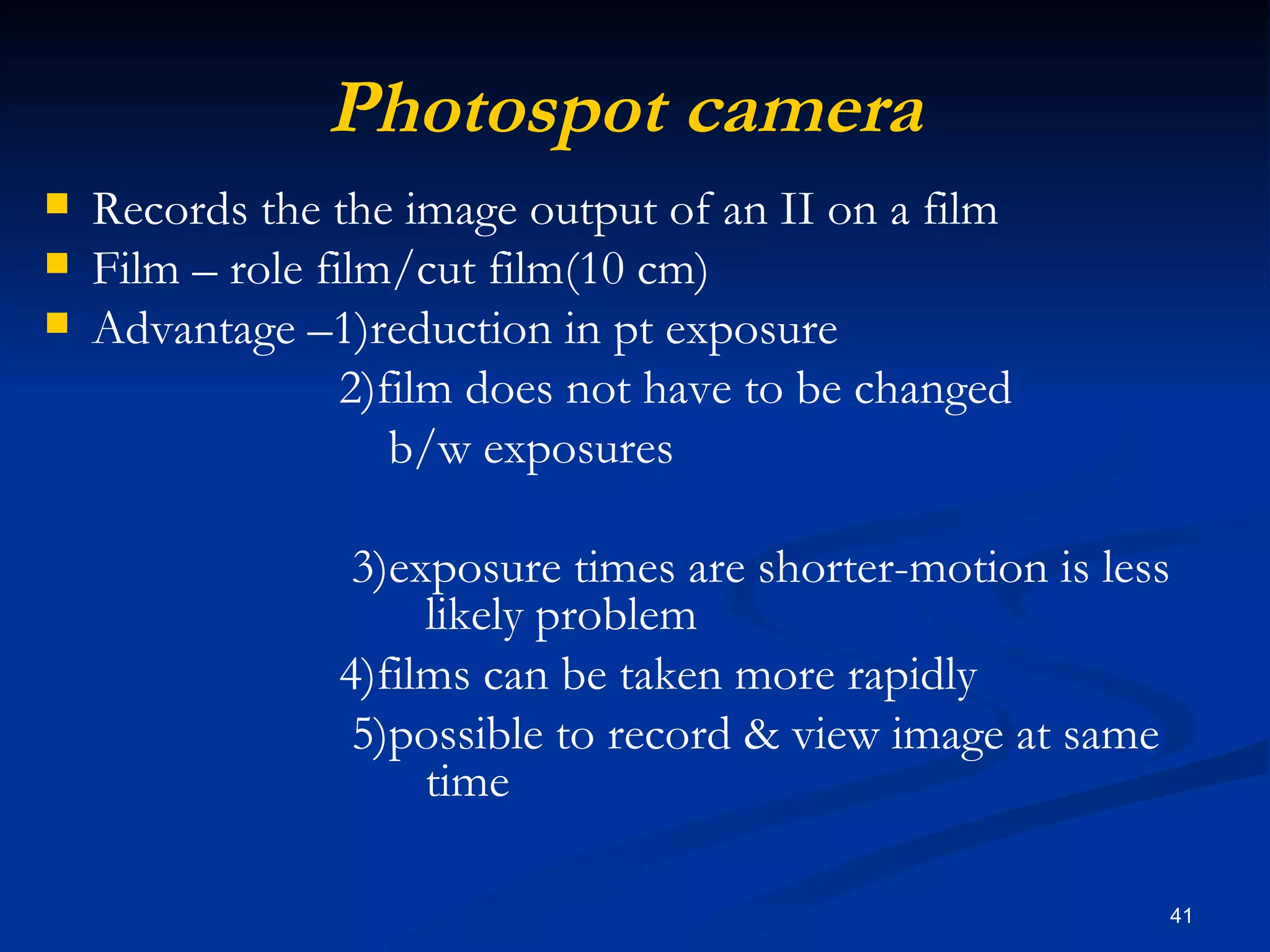 Photospot camera
   Records the the image output of an II on a film
   Film – role film/cut film(10 cm)
   Advantage –1)reduction in pt exposure
                  2)film does not have to be changed
                     b/w exposures

                 3)exposure times are shorter-motion is less
                     likely problem
                4)films can be taken more rapidly
                 5)possible to record & view image at same
                     time

                                                               41
 