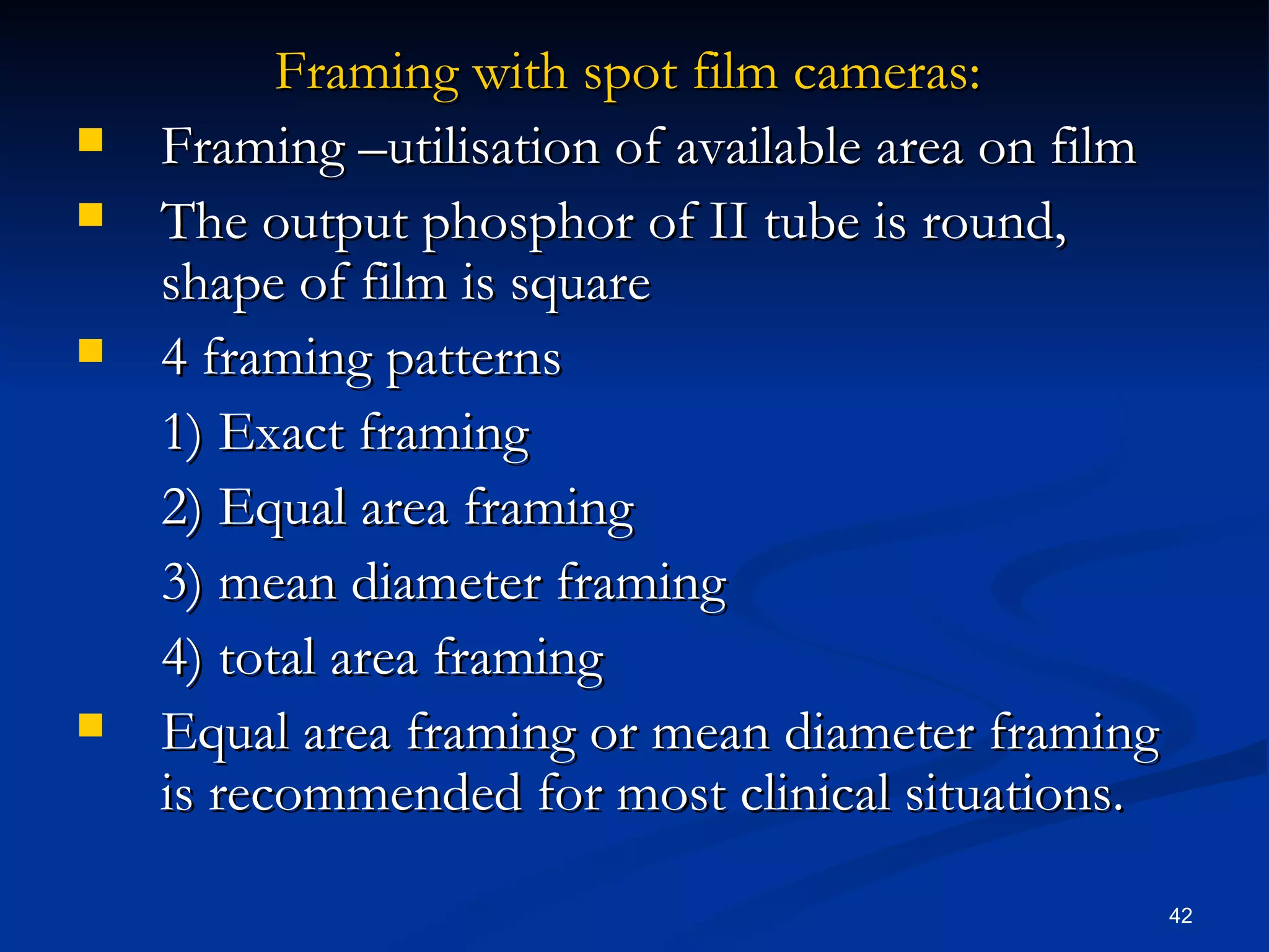 Framing with spot film cameras:
   Framing –utilisation of available area on film
   The output phosphor of II tube is round,
    shape of film is square
   4 framing patterns
    1) Exact framing
    2) Equal area framing
    3) mean diameter framing
    4) total area framing
   Equal area framing or mean diameter framing
    is recommended for most clinical situations.

                                                     42
 