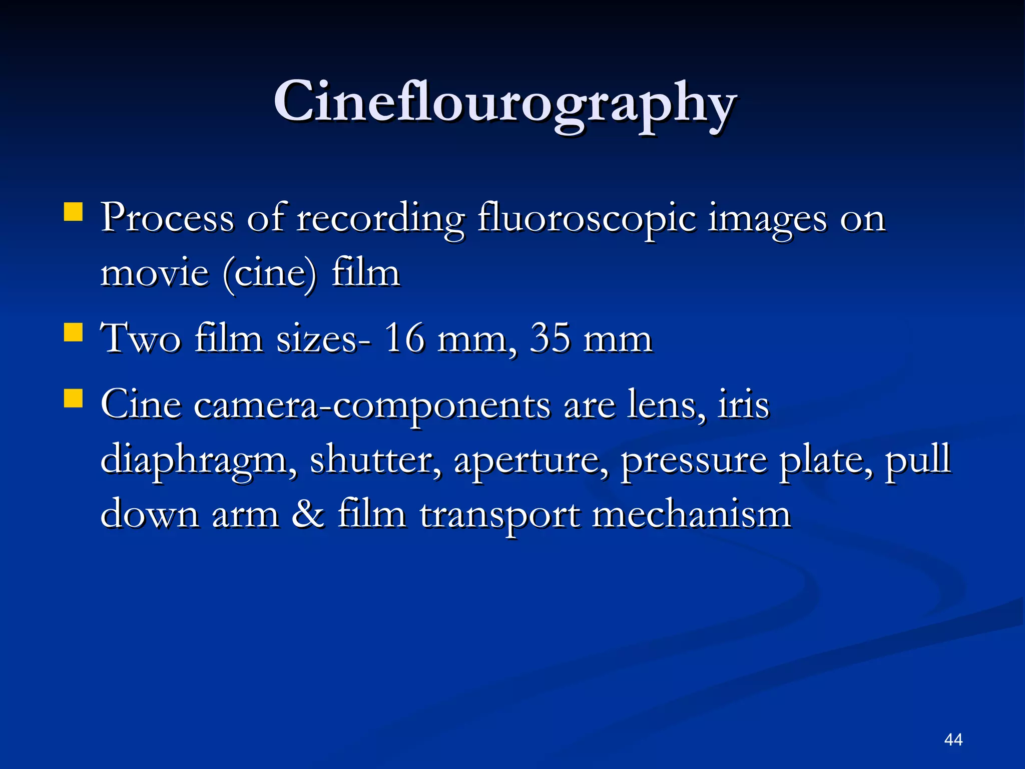 Cineflourography
   Process of recording fluoroscopic images on
    movie (cine) film
   Two film sizes- 16 mm, 35 mm
   Cine camera-components are lens, iris
    diaphragm, shutter, aperture, pressure plate, pull
    down arm & film transport mechanism



                                                     44
 