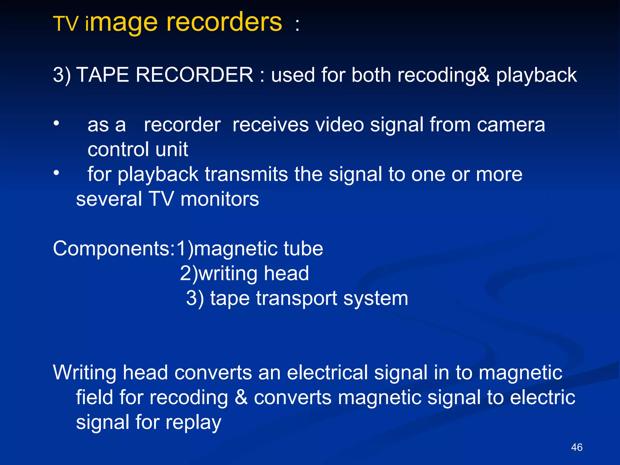 TV image    recorders      :

3) TAPE RECORDER : used for both recoding& playback

•  as a recorder receives video signal from camera
   control unit
• for playback transmits the signal to one or more
  several TV monitors

Components:1)magnetic tube
           2)writing head
            3) tape transport system


Writing head converts an electrical signal in to magnetic
  field for recoding & converts magnetic signal to electric
  signal for replay
                                                          46
 