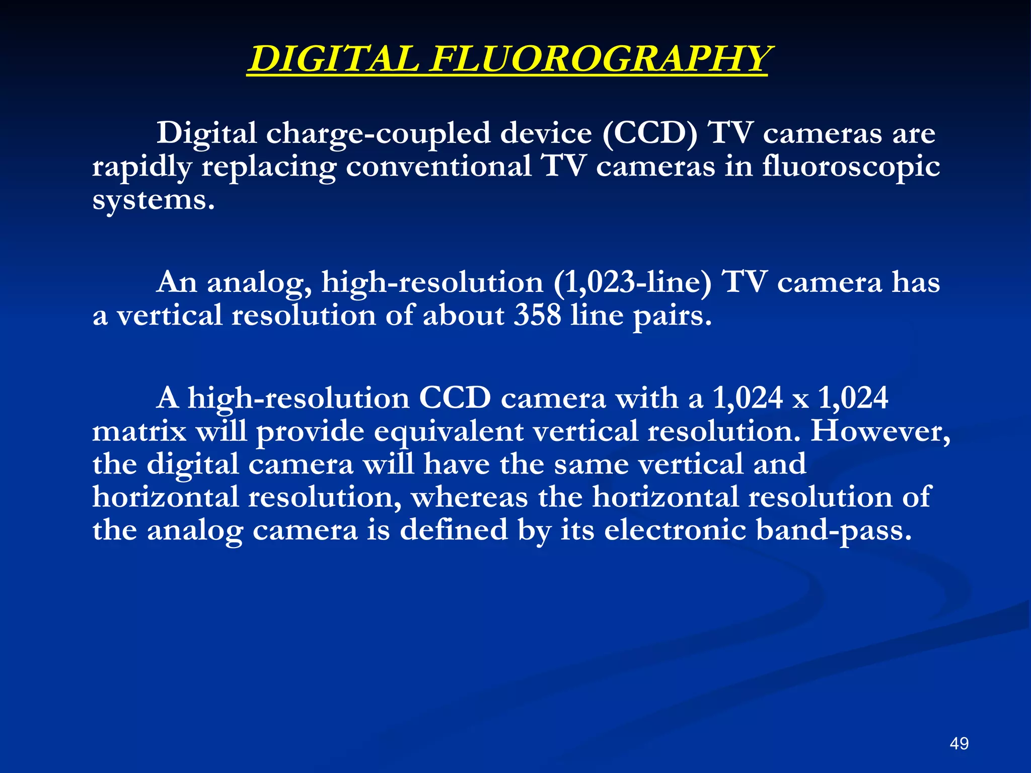 DIGITAL FLUOROGRAPHY
     Digital charge-coupled device (CCD) TV cameras are
rapidly replacing conventional TV cameras in fluoroscopic
systems.

     An analog, high-resolution (1,023-line) TV camera has
a vertical resolution of about 358 line pairs.

     A high-resolution CCD camera with a 1,024 x 1,024
matrix will provide equivalent vertical resolution. However,
the digital camera will have the same vertical and
horizontal resolution, whereas the horizontal resolution of
the analog camera is defined by its electronic band-pass.




                                                             49
 