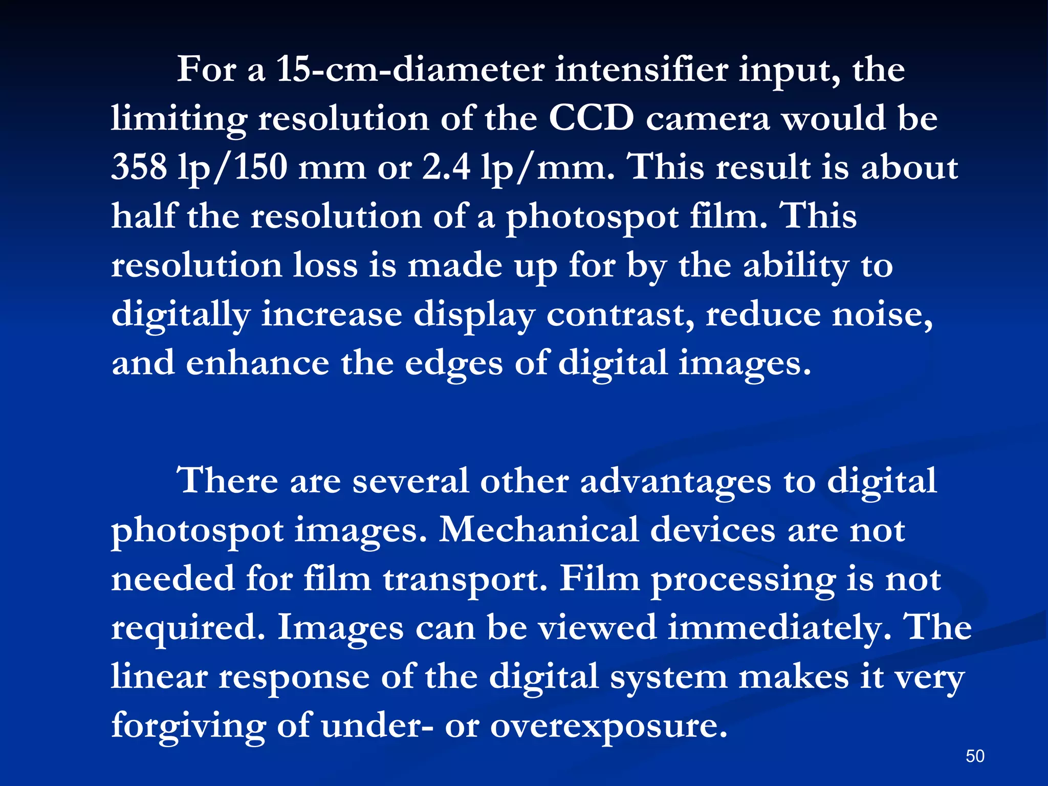 For a 15-cm-diameter intensifier input, the
limiting resolution of the CCD camera would be
358 lp/150 mm or 2.4 lp/mm. This result is about
half the resolution of a photospot film. This
resolution loss is made up for by the ability to
digitally increase display contrast, reduce noise,
and enhance the edges of digital images.

    There are several other advantages to digital
photospot images. Mechanical devices are not
needed for film transport. Film processing is not
required. Images can be viewed immediately. The
linear response of the digital system makes it very
forgiving of under- or overexposure.
                                                     50
 
