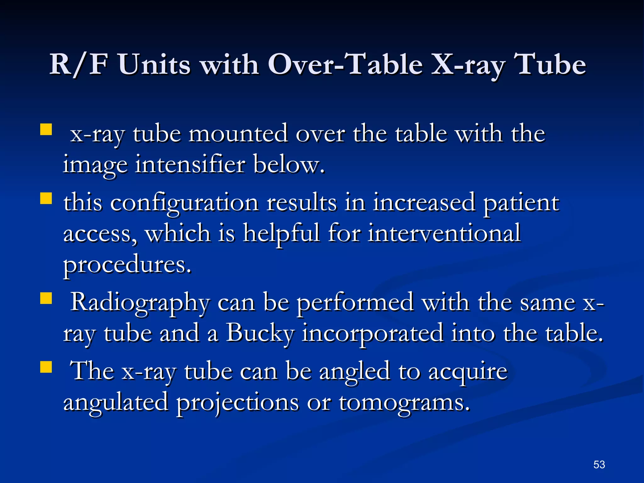 R/F Units with Over-Table X-ray Tube
    x-ray tube mounted over the table with the
    image intensifier below.
   this configuration results in increased patient
    access, which is helpful for interventional
    procedures.
    Radiography can be performed with the same x-
    ray tube and a Bucky incorporated into the table.
    The x-ray tube can be angled to acquire
    angulated projections or tomograms.

                                                   53
 