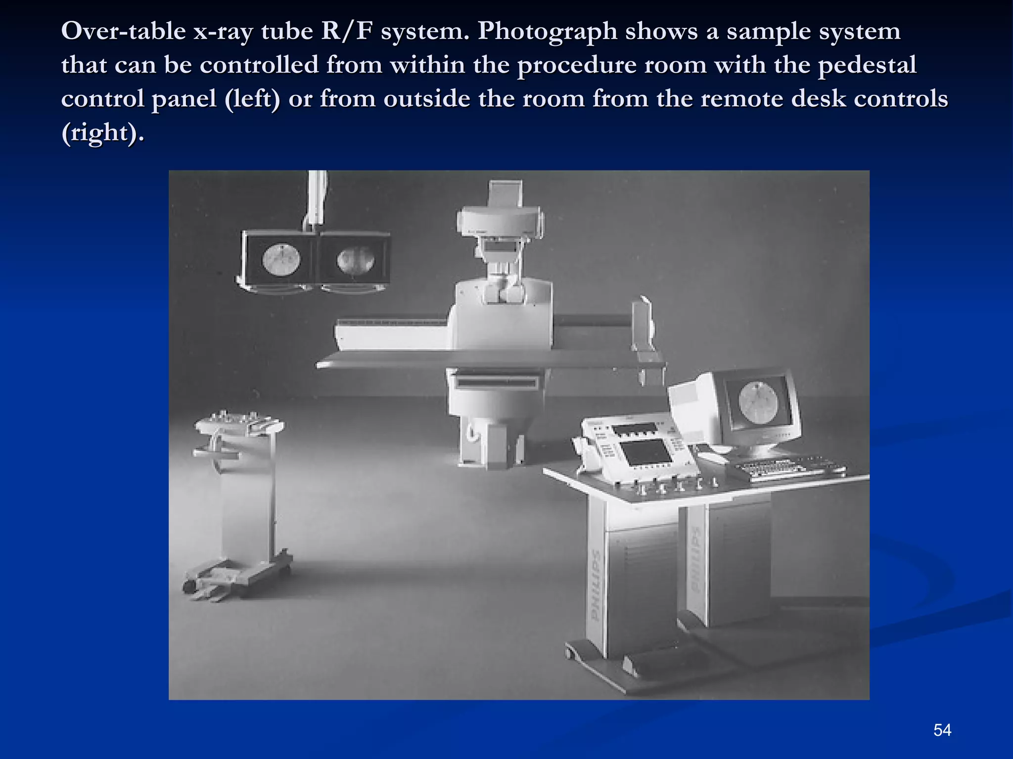 Over-table x-ray tube R/F system. Photograph shows a sample system
that can be controlled from within the procedure room with the pedestal
control panel (left) or from outside the room from the remote desk controls
(right).




                                                                         54
 
