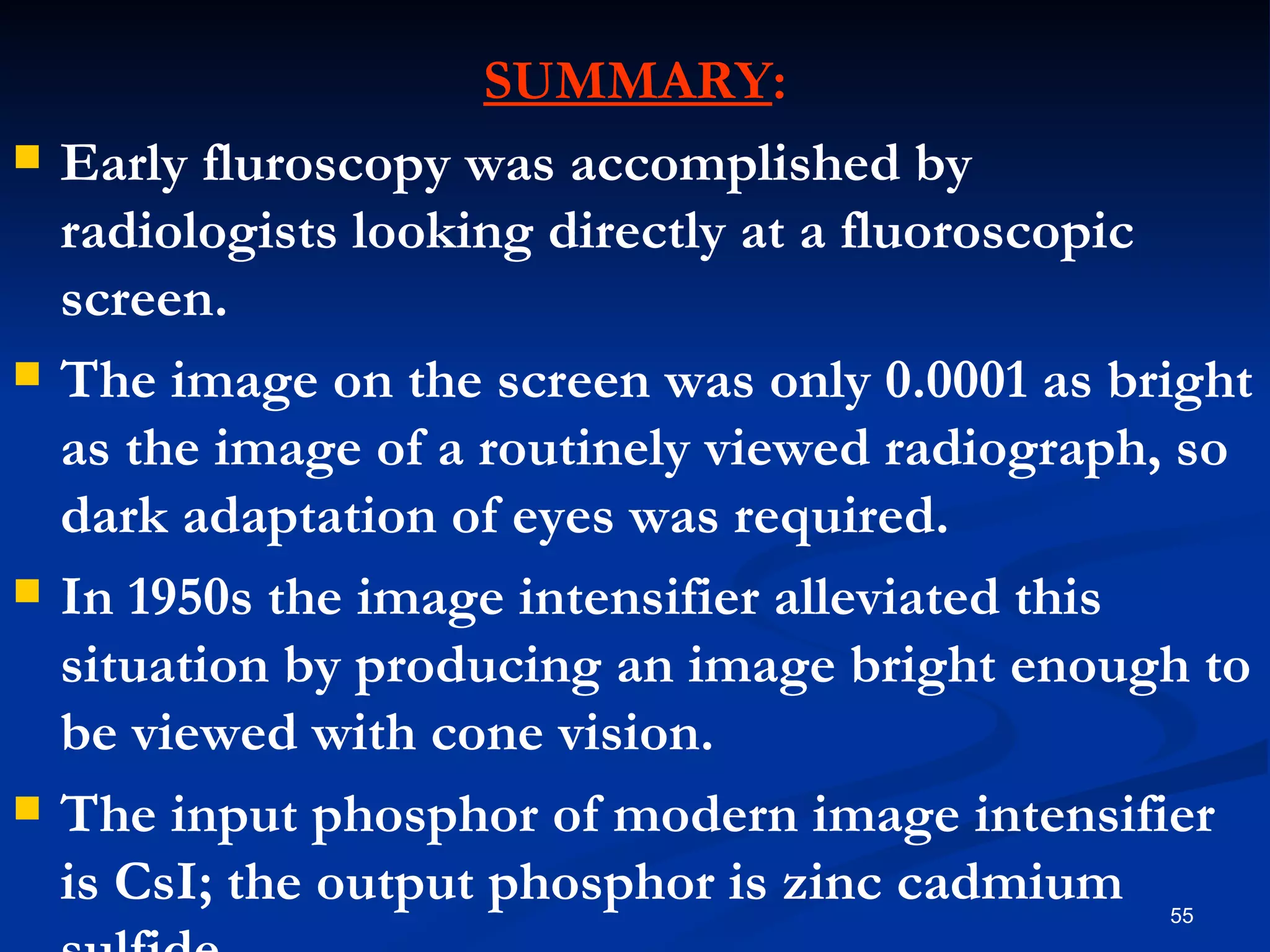 SUMMARY:
   Early fluroscopy was accomplished by
    radiologists looking directly at a fluoroscopic
    screen.
   The image on the screen was only 0.0001 as bright
    as the image of a routinely viewed radiograph, so
    dark adaptation of eyes was required.
   In 1950s the image intensifier alleviated this
    situation by producing an image bright enough to
    be viewed with cone vision.
   The input phosphor of modern image intensifier
    is CsI; the output phosphor is zinc cadmium  55
 