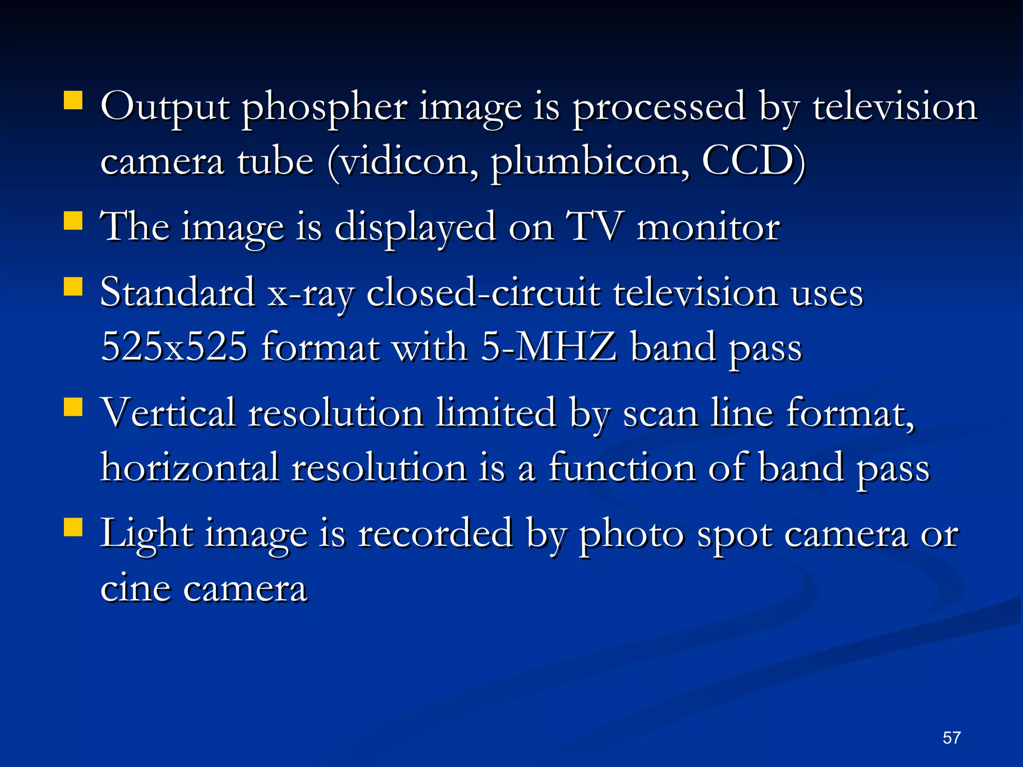    Output phospher image is processed by television
    camera tube (vidicon, plumbicon, CCD)
   The image is displayed on TV monitor
   Standard x-ray closed-circuit television uses
    525x525 format with 5-MHZ band pass
   Vertical resolution limited by scan line format,
    horizontal resolution is a function of band pass
   Light image is recorded by photo spot camera or
    cine camera


                                                 57
 