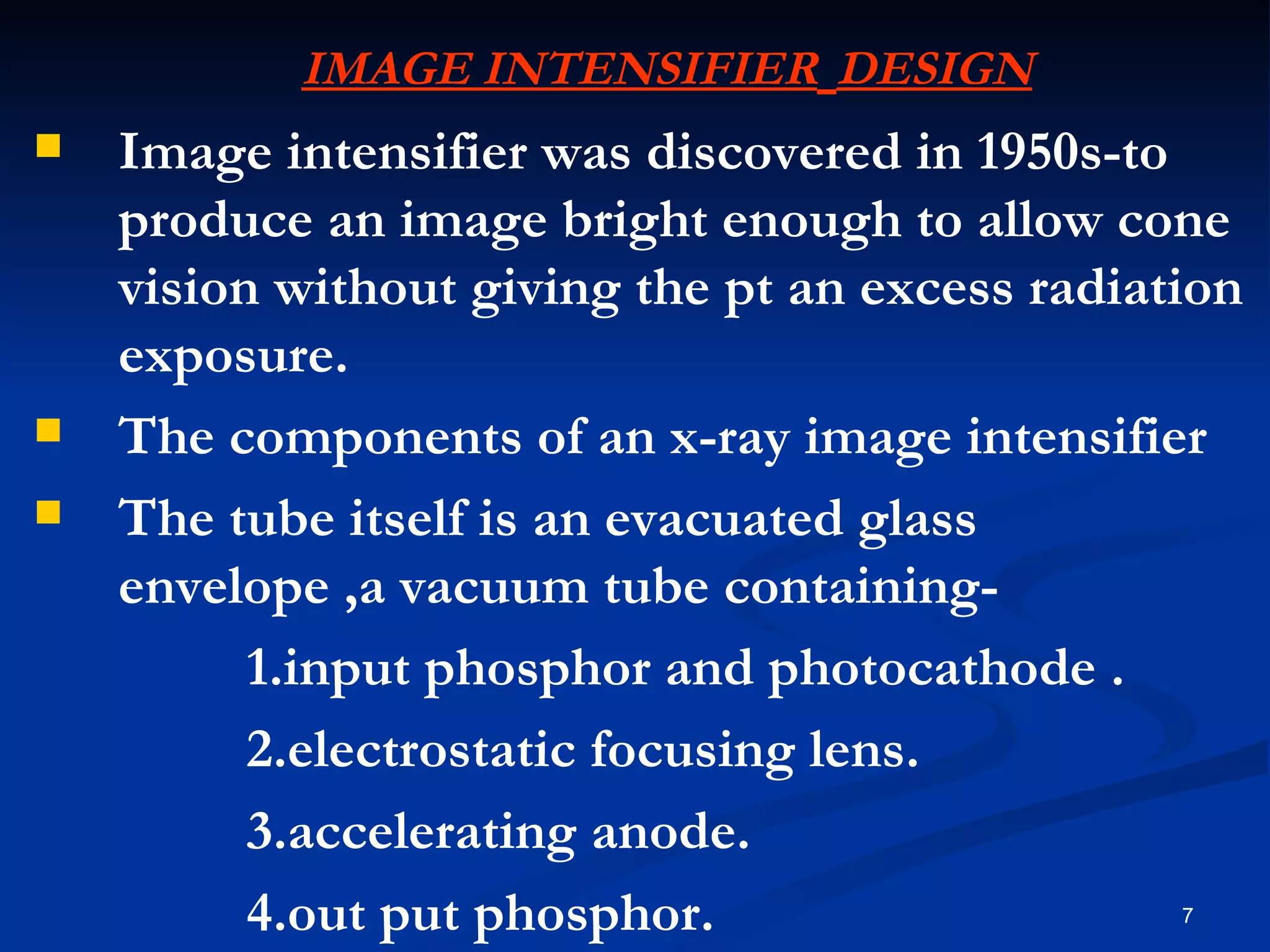 IMAGE INTENSIFIER DESIGN
   Image intensifier was discovered in 1950s-to
    produce an image bright enough to allow cone
    vision without giving the pt an excess radiation
    exposure.
   The components of an x-ray image intensifier
   The tube itself is an evacuated glass
    envelope ,a vacuum tube containing-
          1.input phosphor and photocathode .
          2.electrostatic focusing lens.
          3.accelerating anode.
          4.out put phosphor.                    7
 