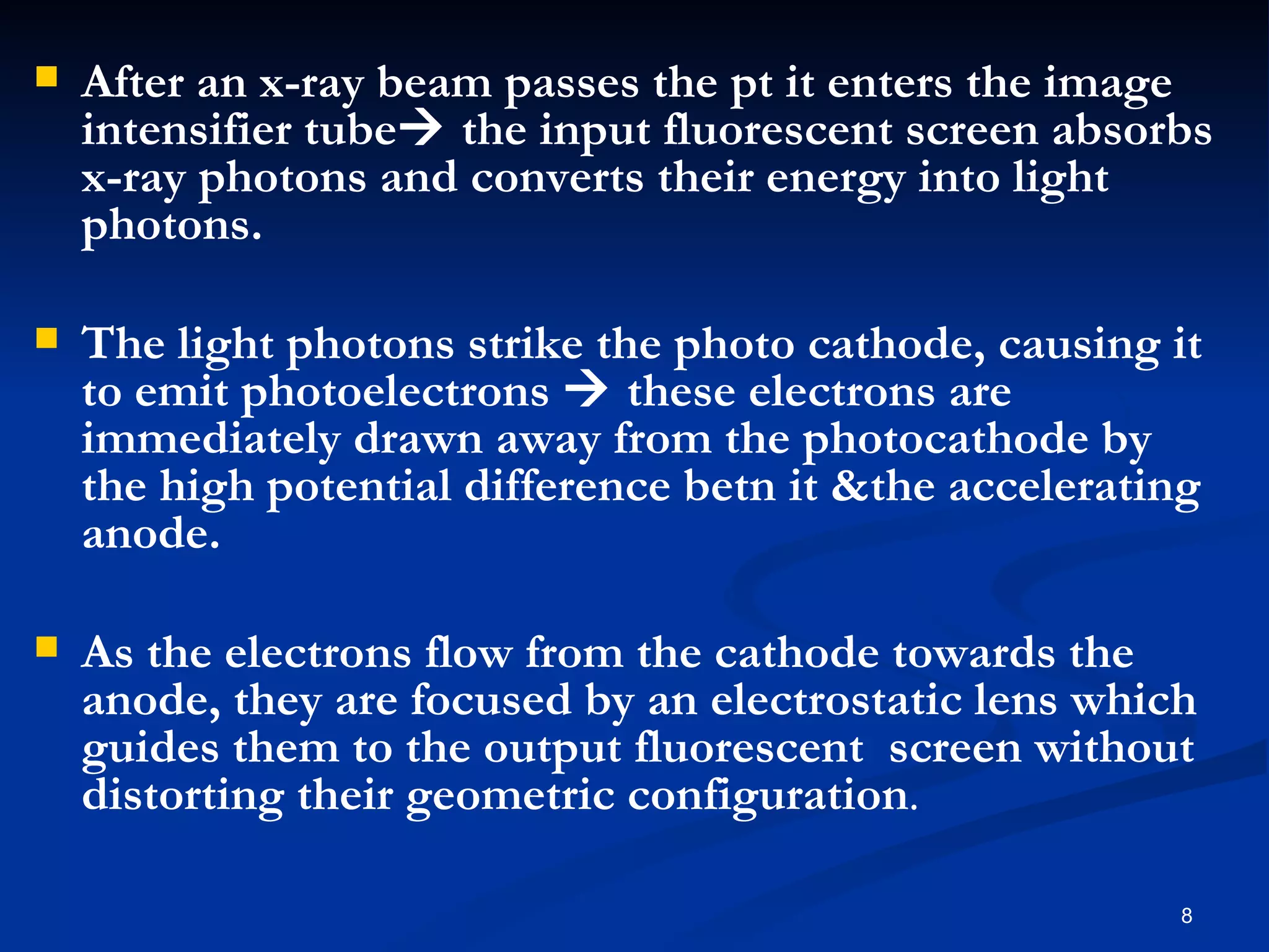    After an x-ray beam passes the pt it enters the image
    intensifier tube the input fluorescent screen absorbs
    x-ray photons and converts their energy into light
    photons.

   The light photons strike the photo cathode, causing it
    to emit photoelectrons  these electrons are
    immediately drawn away from the photocathode by
    the high potential difference betn it &the accelerating
    anode.

   As the electrons flow from the cathode towards the
    anode, they are focused by an electrostatic lens which
    guides them to the output fluorescent screen without
    distorting their geometric configuration.

                                                         8
 