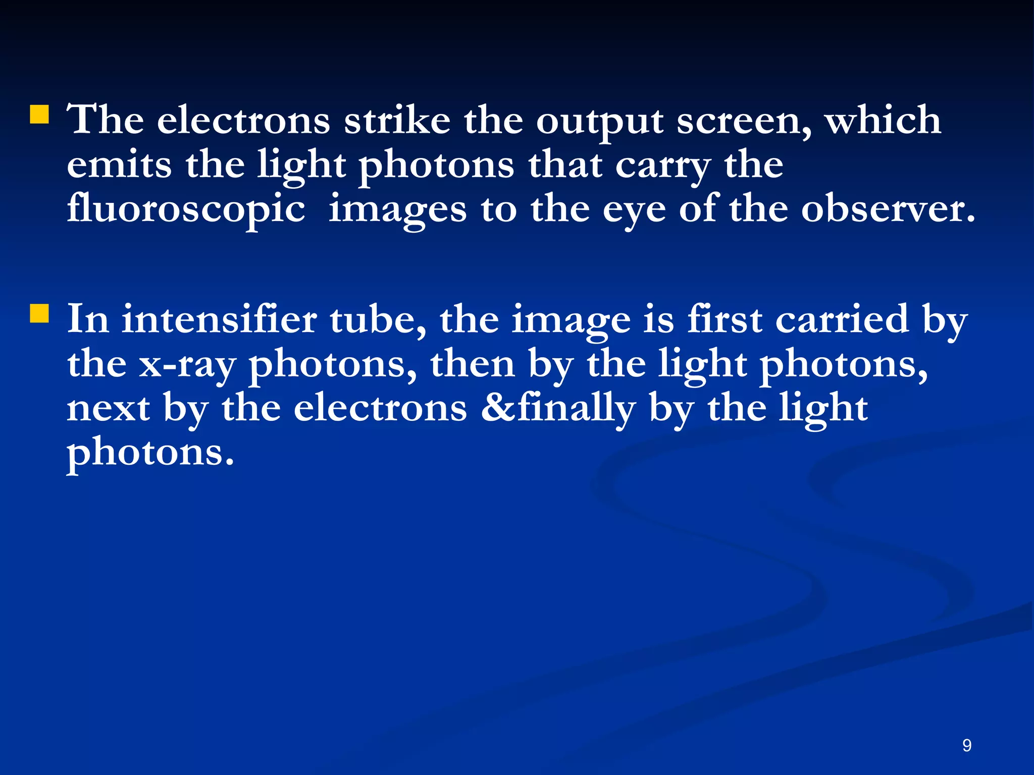    The electrons strike the output screen, which
    emits the light photons that carry the
    fluoroscopic images to the eye of the observer.

   In intensifier tube, the image is first carried by
    the x-ray photons, then by the light photons,
    next by the electrons &finally by the light
    photons.




                                                     9
 