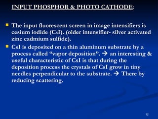 INPUT PHOSPHOR & PHOTO CATHODE:

   The input fluorescent screen in image intensifiers is
    cesium iodide (CsI). (older intensifier- silver activated
    zinc cadmium sulfide).
   CsI is deposited on a thin aluminum substrate by a
    process called “vapor deposition”.  an interesting &
    useful characteristic of CsI is that during the
    deposition process the crystals of CsI grow in tiny
    needles perpendicular to the substrate.  There by
    reducing scattering.




                                                          12
 