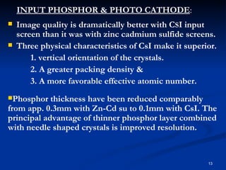 INPUT PHOSPHOR & PHOTO CATHODE:
   Image quality is dramatically better with CSI input
    screen than it was with zinc cadmium sulfide screens.
   Three physical characteristics of CsI make it superior.
        1. vertical orientation of the crystals.
        2. A greater packing density &
        3. A more favorable effective atomic number.
Phosphor   thickness have been reduced comparably
from app. 0.3mm with Zn-Cd su to 0.1mm with CsI. The
principal advantage of thinner phosphor layer combined
with needle shaped crystals is improved resolution.


                                                        13
 