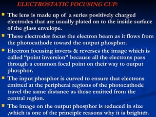 ELECTROSTATIC FOCUSING CUP:
   The lens is made up of a series positively charged
    electrodes that are usually plated on to the inside surface
    of the glass envelope.
   These electrodes focus the electron beam as it flows from
    the photocathode toward the output phosphor.
   Electron focusing inverts & reverses the image which is
    called “point inversion” because all the electrons pass
    through a common focal point on their way to output
    phosphor.
   The input phosphor is curved to ensure that electrons
    emitted at the peripheral regions of the photocathode
    travel the same distance as those emitted from the
    central region.
   The image on the output phosphor is reduced in size
    ,which is one of the principle reasons why it is brighter.
                                                            15
 