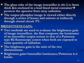   The glass tube of the image intensifier is abt 2 to 4mm
    thick &is enclosed in a lead lined metal container
    protects the operator from stray radiation.
   The output phosphor image is viewed either directly
    through a series of lenses and mirrors or indirectly
    through closed circuit TV.
BRIGHTNESS GAIN:
 Two methods are used to evaluate the brightness gain
  of image intensifiers. the first compares the luminance
  of an intensifier output screen to that of a Patterson
  type B2 fluoroscopy screen when both are exposed to
  same quantity of radiation.
 The brightness gain is the ratio of the two
  illuminations.
 Brightness gain=intensifier luminance/Patterson b-2
  lumin.
                                                         17
 