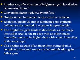    Another way of evaluation of brightness gain is called as
    “conversion factor”
   Conversion factor =cd/m2 by mR/sec
   Output screen luminance is measured in candelas.
   Radiation quality & output luminance are explicitly
    defined, so the method is accurate & reproducible.
   The brightness gain tends to deteriorate as the image
    intensifier ages. ie the pt dose with an older image
    intensifier tends to be higher than with a new intensifier
    of the same type.
   The brightness gain of an imag inten comes from 2
    completely unrelated sources called minification gain
    &flux gain.
                                                           18
 