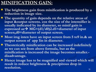 MINIFICATION GAIN:
   The brightness gain from minification is produced by a
    reduction in image size.
   The quantity of gain depends on the relative areas of
    input &output screens. coz the size of the intensifier is
    usually indicated by its diameter, so minif gain is
    expressed as MG=(d1/d0)2.d1=diameter of input
    screen,d0=diameter of output screen.
   Most img inten have an input screen from 5 to9 in.& an
    output screen of app 1in in diameter.
   Theoretically minification can be increased indefinitely
    as we can see from above formula, but as the
    minification is increased the image becomes smaller.-
    disadvantage.
   Hence image has to be magnified and viewed which will
    result in reduce brightness & precipitous drop in
    resolution.                                             19
 