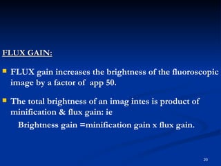 FLUX GAIN:

   FLUX gain increases the brightness of the fluoroscopic
    image by a factor of app 50.
   The total brightness of an imag intes is product of
    minification & flux gain: ie
     Brightness gain =minification gain x flux gain.


                                                          20
 