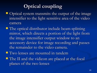 Optical coupling
   Optical system transmits the output of the image
    intensifier to the light sensitive area of the video
    camera
   The optical distributor include beam-splitting
    mirror, which directs a portion of the light from
    the image intensifier output window to an
    accessory device for image recording and passes
    the remainder to the video camera.
   Two lenses are mounted in tandem
   The II and the vidicon are placed at the focal
    planes of the two lenses
                                                      23
 