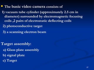  The basic video camera consists of
1) vacuum tube cylinder (approximately 2.5 cm in
  diameter) surrounded by electromagnetic focusing
  coils ,2 pairs of electrostatic deflecting coils
 2) photoconductive target
3) a scanning electron beam


Target assembly:
a) Glass plate assembly
b) signal plate
c) Target
                                                     27
 