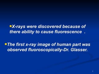 X-rays were discovered because of
  there ability to cause fluorescence .

Thefirst x-ray image of human part was
 observed fluoroscopically-Dr. Glasser.



                                          3
 