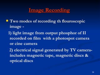 Image Recording
Two modes of recording th flouroscopic
 image -
1) light image from output phosphor of II
 recorded on film with a photospot camera
 or cine camera
 2) electrical signal generated by TV camera-
 includes magnetic tape, magnetic discs &
 optical discs

                                            34
 