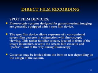    DIRECT FILM RECORDING
    SPOT FILM DEVICES:
   Fluoroscopic systems designed for gastrointestinal imaging
    are generally equipped with a spot film device.

   The spot film device allows exposure of a conventional
    screen-film cassette in conjunction with fluoroscopic
    viewing. This rather familiar system, located in front of the
    image intensifier, accepts the screen-film cassette and
    "parks" it out of the way during fluoroscopy

   Cassettes may be loaded from the front or rear depending on
    the design of the system.


                                                                35
 