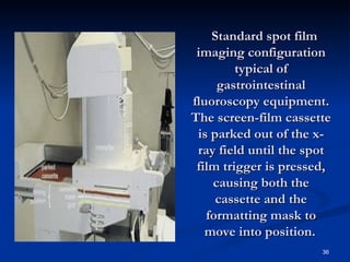   Standard spot film
 imaging configuration
         typical of
      gastrointestinal
fluoroscopy equipment.
The screen-film cassette
 is parked out of the x-
 ray field until the spot
 film trigger is pressed,
     causing both the
      cassette and the
   formatting mask to
   move into position.
                       36
 