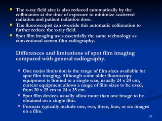    The x-ray field size is also reduced automatically by the
    collimators at the time of exposure to minimize scattered
    radiation and patient radiation dose.
   The fluoroscopist can override this automatic collimation to
    further reduce the x-ray field.
   Spot film imaging uses essentially the same technology as
    conventional screen-film radiography.

    Differences and limitations of spot film imaging
    compared with general radiography.
       One major limitation is the range of film sizes available for
        spot film imaging. Although some older fluoroscopy
        equipment is limited to a single size, usually 24 x 24 cm,
        current equipment allows a range of film sizes to be used,
        from 20 x 25 cm to 24 x 35 cm.
       Spot film devices usually allow more than one image to be
        obtained on a single film.
       Formats typically include one, two, three, four, or six images
        on a film.
                                                                         37
 