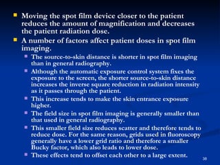    Moving the spot film device closer to the patient
    reduces the amount of magnification and decreases
    the patient radiation dose.
   A number of factors affect patient doses in spot film
    imaging.
       The source-to-skin distance is shorter in spot film imaging
        than in general radiography.
       Although the automatic exposure control system fixes the
        exposure to the screen, the shorter source-to-skin distance
        increases the inverse square reduction in radiation intensity
        as it passes through the patient.
       This increase tends to make the skin entrance exposure
        higher.
       The field size in spot film imaging is generally smaller than
        that used in general radiography.
       This smaller field size reduces scatter and therefore tends to
        reduce dose. For the same reason, grids used in fluoroscopy
        generally have a lower grid ratio and therefore a smaller
        Bucky factor, which also leads to lower dose.
       These effects tend to offset each other to a large extent.     38
 