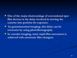    One of the major shortcomings of conventional spot
    film devices is the delay involved in moving the
    cassette into position for exposure.
    In gastrointestinal imaging, this delay can be
    overcome by using photofluorography.
   In vascular imaging, more rapid film movement is
    achieved with automatic film changers.




                                                         39
 