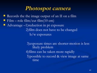 Photospot camera
   Records the the image output of an II on a film
   Film – role film/cut film(10 cm)
   Advantage –1)reduction in pt exposure
                  2)film does not have to be changed
                     b/w exposures

                 3)exposure times are shorter-motion is less
                     likely problem
                4)films can be taken more rapidly
                 5)possible to record & view image at same
                     time

                                                               41
 