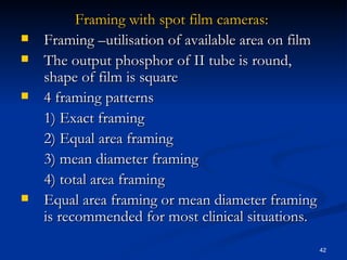 Framing with spot film cameras:
   Framing –utilisation of available area on film
   The output phosphor of II tube is round,
    shape of film is square
   4 framing patterns
    1) Exact framing
    2) Equal area framing
    3) mean diameter framing
    4) total area framing
   Equal area framing or mean diameter framing
    is recommended for most clinical situations.

                                                     42
 