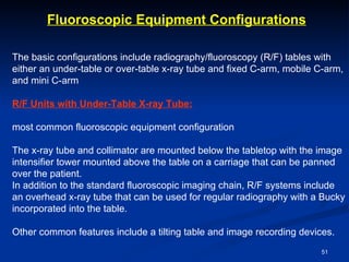 Fluoroscopic Equipment Configurations

The basic configurations include radiography/fluoroscopy (R/F) tables with
either an under-table or over-table x-ray tube and fixed C-arm, mobile C-arm,
and mini C-arm

R/F Units with Under-Table X-ray Tube:

most common fluoroscopic equipment configuration

The x-ray tube and collimator are mounted below the tabletop with the image
intensifier tower mounted above the table on a carriage that can be panned
over the patient.
In addition to the standard fluoroscopic imaging chain, R/F systems include
an overhead x-ray tube that can be used for regular radiography with a Bucky
incorporated into the table.

Other common features include a tilting table and image recording devices.
                                                                       51
 